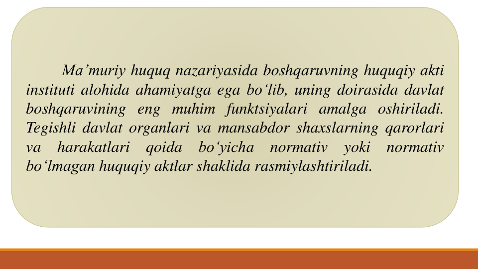 Ma’muriy huquq nazariyasida boshqaruvning huquqiy akti
instituti alohida ahamiyatga ega bo‘lib, uning doirasida davlat
boshqaruvining eng muhim funktsiyalari amalga oshiriladi.
Tegishli davlat organlari va mansabdor shaxslarning qarorlari
va
harakatlari
qoida
bo‘yicha
normativ
yoki
normativ
bo‘lmagan huquqiy aktlar shaklida rasmiylashtiriladi.
