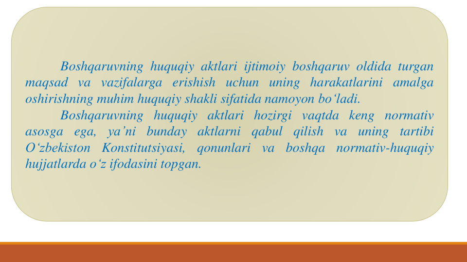 Boshqaruvning huquqiy aktlari ijtimoiy boshqaruv oldida turgan
maqsad va vazifalarga erishish uchun uning harakatlarini amalga
oshirishning muhim huquqiy shakli sifatida namoyon bo‘ladi.
Boshqaruvning huquqiy aktlari hozirgi vaqtda keng normativ
asosga ega, ya’ni bunday aktlarni qabul qilish va uning tartibi
O‘zbekiston
Konstitutsiyasi,
qonunlari
va
boshqa
normativ-huquqiy
hujjatlarda o‘z ifodasini topgan.

