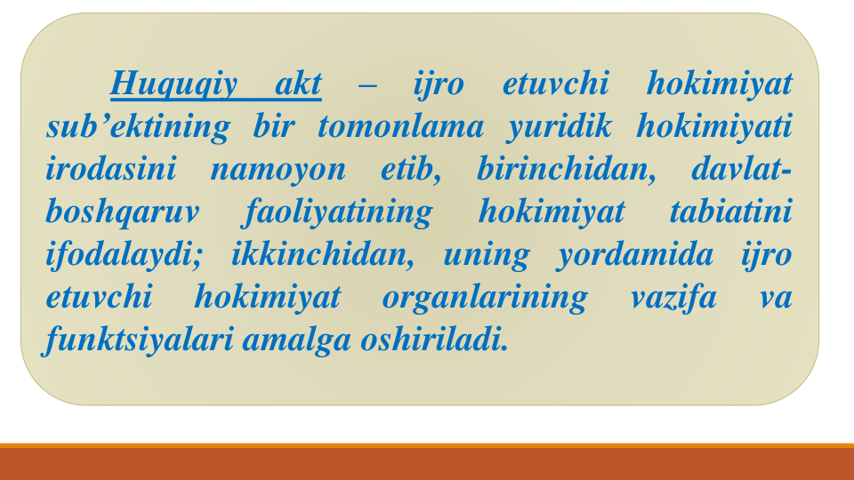 Huquqiy
akt
–
ijro
etuvchi
hokimiyat
sub’ektining bir tomonlama yuridik hokimiyati
irodasini
namoyon
etib,
birinchidan,
davlat-
boshqaruv
faoliyatining
hokimiyat
tabiatini
ifodalaydi; ikkinchidan, uning yordamida ijro
etuvchi
hokimiyat
organlarining
vazifa
va
funktsiyalari amalga oshiriladi.
