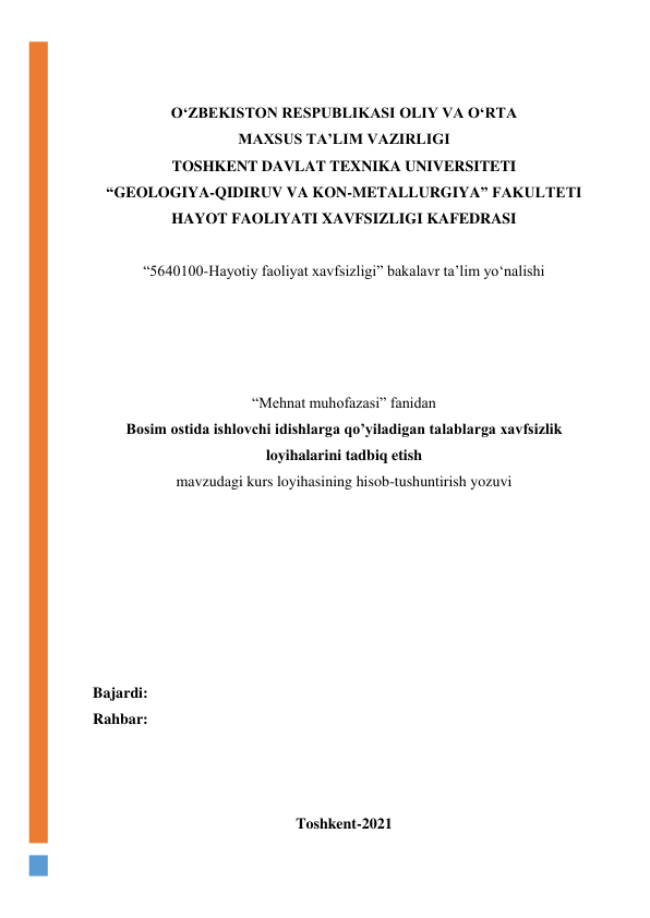  
 
O‘ZBEKISTON RESPUBLIKASI OLIY VA O‘RTA 
MAXSUS TA’LIM VAZIRLIGI 
TOSHKENT DAVLAT TEXNIKA UNIVERSITETI  
“GEOLOGIYA-QIDIRUV VA KON-METALLURGIYA” FAKULTETI 
HAYOT FAOLIYATI XAVFSIZLIGI KAFEDRASI 
 
“5640100-Hayotiy faoliyat xavfsizligi” bakalavr ta’lim yo‘nalishi  
 
 
 
 
“Mehnat muhofazasi” fanidan 
Bosim ostida ishlovchi idishlarga qo’yiladigan talablarga xavfsizlik 
loyihalarini tadbiq etish 
mavzudagi kurs loyihasining hisob-tushuntirish yozuvi 
 
 
 
 
 
 
 
Bajardi:  
Rahbar:  
 
 
 
Toshkent-2021 
