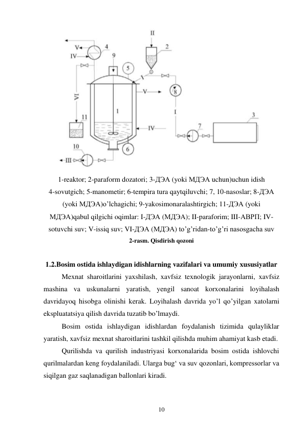 10 
 
1-reaktor; 2-paraform dozatori; 3-ДЭА (yoki МДЭА uchun)uchun idish  
4-sovutgich; 5-manometir; 6-tempira tura qaytqiluvchi; 7, 10-nasoslar; 8-ДЭА 
(yoki МДЭА)o’lchagichi; 9-yakosimonaralashtirgich; 11-ДЭА (yoki 
МДЭА)qabul qilgichi oqimlar: I-ДЭА (МДЭА); II-paraforim; III-АВРП; IV-
sotuvchi suv; V-issiq suv; VI-ДЭА (МДЭА) to’g’ridan-to’g’ri nasosgacha suv 
2-rasm. Qisdirish qozoni 
 
1.2.Bosim ostida ishlaydigan idishlarning vazifalari va umumiy xususiyatlar 
Mexnat sharoitlarini yaxshilash, xavfsiz texnologik jarayonlarni, xavfsiz 
mashina va uskunalarni yaratish, yengil sanoat korxonalarini loyihalash 
davridayoq hisobga olinishi kerak. Loyihalash davrida yo’l qo’yilgan xatolarni 
ekspluatatsiya qilish davrida tuzatib bo’lmaydi. 
Bosim ostida ishlaydigan idishlardan foydalanish tizimida qulayliklar 
yaratish, xavfsiz mexnat sharoitlarini tashkil qilishda muhim ahamiyat kasb etadi. 
Qurilishda va qurilish industriyasi korxonalarida bosim ostida ishlovchi 
qurilmalardan keng foydalaniladi. Ularga bug‘ va suv qozonlari, kompressorlar va 
siqilgan gaz saqlanadigan ballonlari kiradi. 
