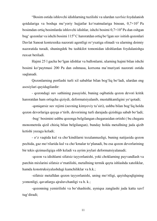 11 
“Bosim ostida ishlovchi idishlarning tuzilishi va ulardan xavfsiz foydalanish 
qoidalariga va boshqa me’yoriy hujjatlar ko‘rsatmalariga binoan, 0,7×105 Pa 
bosimdan ortiq bosimlarda ishlovchi idishlar, ishchi bosimi 0,7×105 Pa dan oshgan 
bug‘ qozonlar va ishchi bosimi 1150 С haroratdan ortiq bo‘lgan suv isitish qozonlari 
Davlat Sanoat kontexnika nazorati agentligi ro‘yxatiga olinadi va ularning doimiy 
nazoratida turadi, shuningdek bu tashkilot tomonidan idishlardan foydalanishga 
ruxsat beriladi.  
Hajmi 25 l gacha bo‘lgan idishlar va ballonlarni, ularning hajmi bilan ishchi 
bosimi ko‘paytmasi 200 Pa dan oshmasa, korxona ma’muriyati nazorati ostida 
saqlanadi. 
Qozonlarning portlashi turli xil sabablar bilan bog‘liq bo‘ladi, ulardan eng 
asosiylari quyidagilardir: 
- qozondagi suv sathining pasayishi, buning oqibatida qozon devori kritik 
haroratdan ham ortiqcha qiziydi, deformatsiyalanib, mustahkamligini yo‘qotadi; 
-qoniqarsiz suv rejimi (suvning kimyoviy ta’siri), ushbu bilan bog‘liq holda 
qozon devorlariga quyqa o‘tirib, devorining turli darajada qizishiga sabab bo‘ladi; 
-bug‘ bosimini ushbu qozonga belgilangan chegarasidan ortishi ( bu chegara 
monometrda qizil chiziq bilan belgilangan), bunday holda metallning juda qizib 
ketishi yuzaga keladi; 
- o‘z vaqtida kul va cho‘kindilarni tozalanmasligi, buning natijasida qozon 
pechida, gaz mo‘rilarida kul va cho‘kmalar to‘planadi, bu esa qozon devorlarining 
bir tekis qizimasligiga olib keladi va ayrim joylari deformatsiyalanadi;  
-qozon va idishlarni sifatsiz tayyorlanishi, yoki choklarning payvandlash va 
parchin mixlarini sifatsiz o‘rnatilishi, metallning termik qayta ishlashda xatoliklar, 
hamda konstruksiyalashdagi kamchiliklar va h.k.; 
-sifatsiz metalldan qozon tayyorlanishi, uning mo‘rtligi, qayishqoqligining 
yomonligi, qavatlarga ajraluvchanligi va h. k.; 
-qozonning yemirilishi va bo‘shashishi, ayniqsa zanglashi juda katta xavf 
tug‘diradi; 
