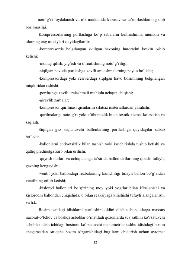 12 
-noto‘g‘ri foydalanish va o‘z muddatida kuzatuv va ta’mirlashlarning olib 
borilmasligi. 
Kompressorlarning portlashiga ko‘p sabalarni keltirishimiz mumkin va 
ularning eng asosiylari quyidagilardir: 
-kompressorda belgilangan siqilgan havoning haroratini keskin oshib 
ketishi; 
-montaj qilish, yig‘ish va o‘rnatishning noto‘g‘riligi; 
-siqilgan havoda portlashga xavfli aralashmalarning paydo bo‘lishi; 
-kompressordagi yoki resiverdagi siqilgan havo bosimining belgilangan 
miqdoridan oshishi; 
-portlashga xavfli aralashmali muhitda uchqun chiqishi; 
-giravlik zarbalar; 
-kompressor qurilmasi qismlarini sifatsiz materiallardan yasalishi; 
-qurilmalarga noto‘g‘ri yoki e’tiborsizlik bilan texnik xizmat ko‘rsatish va 
saqlash. 
Siqilgan gaz saqlanuvchi ballonlarning portlashiga quyidagilar sabab 
bo‘ladi: 
-ballonlarni ehtiyotsizlik bilan tashish yoki ko‘chirishda tushib ketishi va 
qattiq predmetga zarb bilan urilishi; 
-quyosh nurlari va ochiq alanga ta’sirida ballon sirtlarining qizishi tufayli, 
gazning kengayishi; 
-ventil yoki ballondagi rezbalarning kamchiligi tufayli ballon bo‘g‘zidan 
ventilning otilib ketishi; 
-kislorod ballonlari bo‘g‘zining moy yoki yog‘lar bilan ifloslanishi va 
kislorodni ballondan chiqishida, u bilan reaksiyaga kirishishi tufayli alangalanishi 
va h.k. 
Bosim ostidagi idishlarni portlashini oldini olish uchun, ularga maxsus 
nazorat-o‘lchov va boshqa asboblar o‘rnatiladi qozonlarda suv sathini ko‘rsatuvchi 
asboblar idish ichidagi bosimni ko‘rsatuvchi manometrlar ushbu idishdagi bosim 
chegarasidan ortiqcha bosim o‘zgarishidagi bug‘larni chiqarish uchun avtomat 
