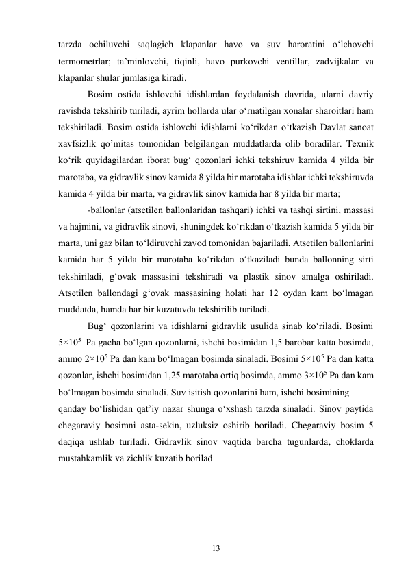 13 
tarzda ochiluvchi saqlagich klapanlar havo va suv haroratini o‘lchovchi 
termometrlar; ta’minlovchi, tiqinli, havo purkovchi ventillar, zadvijkalar va 
klapanlar shular jumlasiga kiradi. 
Bosim ostida ishlovchi idishlardan foydalanish davrida, ularni davriy 
ravishda tekshirib turiladi, ayrim hollarda ular o‘rnatilgan xonalar sharoitlari ham 
tekshiriladi. Bosim ostida ishlovchi idishlarni ko‘rikdan o‘tkazish Davlat sanoat 
xavfsizlik qo’mitas tomonidan belgilangan muddatlarda olib boradilar. Texnik 
ko‘rik quyidagilardan iborat bug‘ qozonlari ichki tekshiruv kamida 4 yilda bir 
marotaba, va gidravlik sinov kamida 8 yilda bir marotaba idishlar ichki tekshiruvda 
kamida 4 yilda bir marta, va gidravlik sinov kamida har 8 yilda bir marta; 
-ballonlar (atsetilen ballonlaridan tashqari) ichki va tashqi sirtini, massasi 
va hajmini, va gidravlik sinovi, shuningdek ko‘rikdan o‘tkazish kamida 5 yilda bir 
marta, uni gaz bilan to‘ldiruvchi zavod tomonidan bajariladi. Atsetilen ballonlarini 
kamida har 5 yilda bir marotaba ko‘rikdan o‘tkaziladi bunda ballonning sirti 
tekshiriladi, g‘ovak massasini tekshiradi va plastik sinov amalga oshiriladi. 
Atsetilen ballondagi g‘ovak massasining holati har 12 oydan kam bo‘lmagan 
muddatda, hamda har bir kuzatuvda tekshirilib turiladi. 
Bug‘ qozonlarini va idishlarni gidravlik usulida sinab ko‘riladi. Bosimi 
5×105  Pa gacha bo‘lgan qozonlarni, ishchi bosimidan 1,5 barobar katta bosimda, 
ammo 2×105 Pa dan kam bo‘lmagan bosimda sinaladi. Bosimi 5×105 Pa dan katta 
qozonlar, ishchi bosimidan 1,25 marotaba ortiq bosimda, ammo 3×105 Pa dan kam 
bo‘lmagan bosimda sinaladi. Suv isitish qozonlarini ham, ishchi bosimining  
qanday bo‘lishidan qat’iy nazar shunga o‘xshash tarzda sinaladi. Sinov paytida 
chegaraviy bosimni asta-sekin, uzluksiz oshirib boriladi. Chegaraviy bosim 5 
daqiqa ushlab turiladi. Gidravlik sinov vaqtida barcha tugunlarda, choklarda 
mustahkamlik va zichlik kuzatib borilad 
