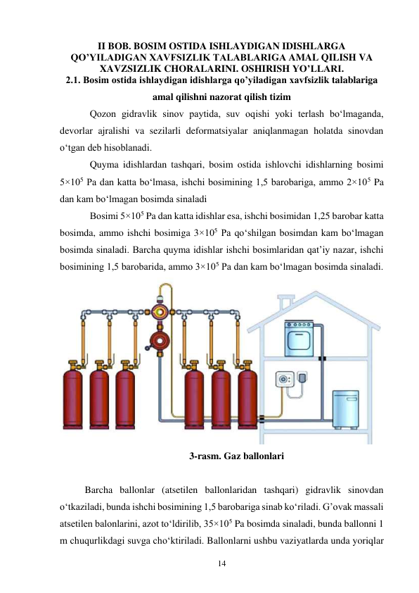 14 
II BOB. BOSIM OSTIDA ISHLAYDIGAN IDISHLARGA 
QO’YILADIGAN XAVFSIZLIK TALABLARIGA AMAL QILISH VA 
XAVZSIZLIK CHORALARINI. OSHIRISH YO’LLARI. 
2.1. Bosim ostida ishlaydigan idishlarga qo’yiladigan xavfsizlik talablariga 
amal qilishni nazorat qilish tizim 
Qozon gidravlik sinov paytida, suv oqishi yoki terlash bo‘lmaganda, 
devorlar ajralishi va sezilarli deformatsiyalar aniqlanmagan holatda sinovdan 
o‘tgan deb hisoblanadi.  
Quyma idishlardan tashqari, bosim ostida ishlovchi idishlarning bosimi 
5×105 Pa dan katta bo‘lmasa, ishchi bosimining 1,5 barobariga, ammo 2×105 Pa 
dan kam bo‘lmagan bosimda sinaladi 
Bosimi 5×105 Pa dan katta idishlar esa, ishchi bosimidan 1,25 barobar katta 
bosimda, ammo ishchi bosimiga 3×105 Pa qo‘shilgan bosimdan kam bo‘lmagan 
bosimda sinaladi. Barcha quyma idishlar ishchi bosimlaridan qat’iy nazar, ishchi 
bosimining 1,5 barobarida, ammo 3×105 Pa dan kam bo‘lmagan bosimda sinaladi.  
 
3-rasm. Gaz ballonlari 
 
Barcha ballonlar (atsetilen ballonlaridan tashqari) gidravlik sinovdan 
o‘tkaziladi, bunda ishchi bosimining 1,5 barobariga sinab ko‘riladi. G’ovak massali 
atsetilen balonlarini, azot to‘ldirilib, 35×105 Pa bosimda sinaladi, bunda ballonni 1 
m chuqurlikdagi suvga cho‘ktiriladi. Ballonlarni ushbu vaziyatlarda unda yoriqlar 
