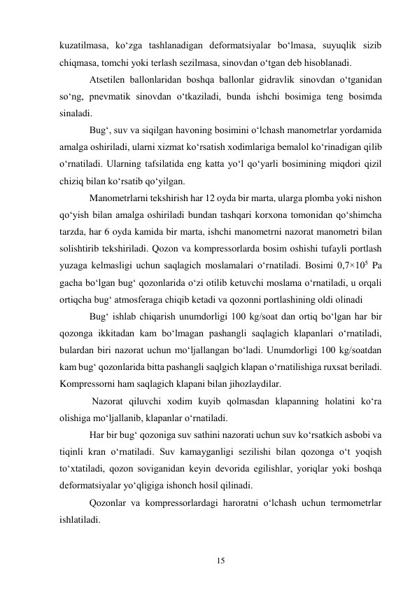 15 
kuzatilmasa, ko‘zga tashlanadigan deformatsiyalar bo‘lmasa, suyuqlik sizib 
chiqmasa, tomchi yoki terlash sezilmasa, sinovdan o‘tgan deb hisoblanadi. 
Atsetilen ballonlaridan boshqa ballonlar gidravlik sinovdan o‘tganidan 
so‘ng, pnevmatik sinovdan o‘tkaziladi, bunda ishchi bosimiga teng bosimda 
sinaladi. 
Bug‘, suv va siqilgan havoning bosimini o‘lchash manometrlar yordamida 
amalga oshiriladi, ularni xizmat ko‘rsatish xodimlariga bemalol ko‘rinadigan qilib 
o‘rnatiladi. Ularning tafsilatida eng katta yo‘l qo‘yarli bosimining miqdori qizil 
chiziq bilan ko‘rsatib qo‘yilgan. 
Manometrlarni tekshirish har 12 oyda bir marta, ularga plomba yoki nishon 
qo‘yish bilan amalga oshiriladi bundan tashqari korxona tomonidan qo‘shimcha 
tarzda, har 6 oyda kamida bir marta, ishchi manometrni nazorat manometri bilan 
solishtirib tekshiriladi. Qozon va kompressorlarda bosim oshishi tufayli portlash 
yuzaga kelmasligi uchun saqlagich moslamalari o‘rnatiladi. Bosimi 0,7×105 Pa 
gacha bo‘lgan bug‘ qozonlarida o‘zi otilib ketuvchi moslama o‘rnatiladi, u orqali 
ortiqcha bug‘ atmosferaga chiqib ketadi va qozonni portlashining oldi olinadi  
Bug‘ ishlab chiqarish unumdorligi 100 kg/soat dan ortiq bo‘lgan har bir 
qozonga ikkitadan kam bo‘lmagan pashangli saqlagich klapanlari o‘rnatiladi, 
bulardan biri nazorat uchun mo‘ljallangan bo‘ladi. Unumdorligi 100 kg/soatdan 
kam bug‘ qozonlarida bitta pashangli saqlgich klapan o‘rnatilishiga ruxsat beriladi. 
Kompressorni ham saqlagich klapani bilan jihozlaydilar. 
 Nazorat qiluvchi xodim kuyib qolmasdan klapanning holatini ko‘ra 
olishiga mo‘ljallanib, klapanlar o‘rnatiladi.  
Har bir bug‘ qozoniga suv sathini nazorati uchun suv ko‘rsatkich asbobi va 
tiqinli kran o‘rnatiladi. Suv kamayganligi sezilishi bilan qozonga o‘t yoqish 
to‘xtatiladi, qozon soviganidan keyin devorida egilishlar, yoriqlar yoki boshqa 
deformatsiyalar yo‘qligiga ishonch hosil qilinadi. 
Qozonlar va kompressorlardagi haroratni o‘lchash uchun termometrlar 
ishlatiladi. 
