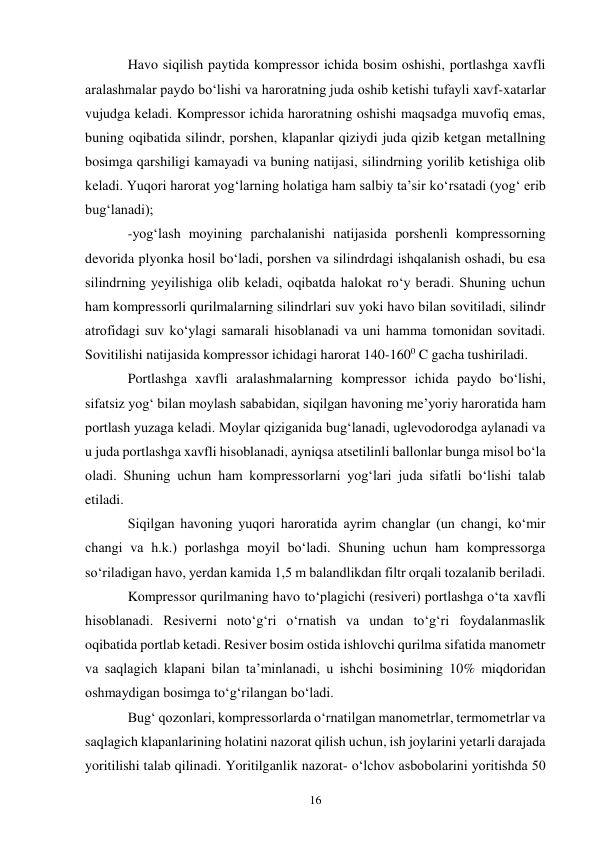 16 
Havo siqilish paytida kompressor ichida bosim oshishi, portlashga xavfli 
aralashmalar paydo bo‘lishi va haroratning juda oshib ketishi tufayli xavf-xatarlar 
vujudga keladi. Kompressor ichida haroratning oshishi maqsadga muvofiq emas, 
buning oqibatida silindr, porshen, klapanlar qiziydi juda qizib ketgan metallning 
bosimga qarshiligi kamayadi va buning natijasi, silindrning yorilib ketishiga olib 
keladi. Yuqori harorat yog‘larning holatiga ham salbiy ta’sir ko‘rsatadi (yog‘ erib 
bug‘lanadi); 
-yog‘lash moyining parchalanishi natijasida porshenli kompressorning 
devorida plyonka hosil bo‘ladi, porshen va silindrdagi ishqalanish oshadi, bu esa 
silindrning yeyilishiga olib keladi, oqibatda halokat ro‘y beradi. Shuning uchun 
ham kompressorli qurilmalarning silindrlari suv yoki havo bilan sovitiladi, silindr 
atrofidagi suv ko‘ylagi samarali hisoblanadi va uni hamma tomonidan sovitadi. 
Sovitilishi natijasida kompressor ichidagi harorat 140-1600 C gacha tushiriladi. 
Portlashga xavfli aralashmalarning kompressor ichida paydo bo‘lishi, 
sifatsiz yog‘ bilan moylash sababidan, siqilgan havoning me’yoriy haroratida ham 
portlash yuzaga keladi. Moylar qiziganida bug‘lanadi, uglevodorodga aylanadi va 
u juda portlashga xavfli hisoblanadi, ayniqsa atsetilinli ballonlar bunga misol bo‘la 
oladi. Shuning uchun ham kompressorlarni yog‘lari juda sifatli bo‘lishi talab 
etiladi. 
Siqilgan havoning yuqori haroratida ayrim changlar (un changi, ko‘mir 
changi va h.k.) porlashga moyil bo‘ladi. Shuning uchun ham kompressorga 
so‘riladigan havo, yerdan kamida 1,5 m balandlikdan filtr orqali tozalanib beriladi.  
Kompressor qurilmaning havo to‘plagichi (resiveri) portlashga o‘ta xavfli 
hisoblanadi. Resiverni noto‘g‘ri o‘rnatish va undan to‘g‘ri foydalanmaslik 
oqibatida portlab ketadi. Resiver bosim ostida ishlovchi qurilma sifatida manometr 
va saqlagich klapani bilan ta’minlanadi, u ishchi bosimining 10% miqdoridan 
oshmaydigan bosimga to‘g‘rilangan bo‘ladi.  
Bug‘ qozonlari, kompressorlarda o‘rnatilgan manometrlar, termometrlar va 
saqlagich klapanlarining holatini nazorat qilish uchun, ish joylarini yetarli darajada 
yoritilishi talab qilinadi. Yoritilganlik nazorat- o‘lchov asbobolarini yoritishda 50 
