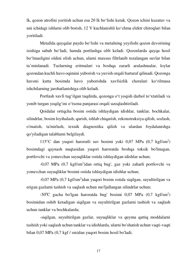 17 
lk, qozon atrofini yoritish uchun esa 20 lk bo‘lishi kerak. Qozon ichini kuzatuv va 
uni ichidagi ishlarni olib borish, 12 V kuchlanishli ko‘chma elektr chiroqlari bilan 
yoritiladi. 
Metallda quyqalar paydo bo‘lishi va metalning yeyilishi qozon devorining 
isishiga sabab bo‘ladi, hamda portlashga olib keladi. Qozonlarda quyqa hosil 
bo‘lmasligini oldini olish uchun, ularni maxsus filtrlanib tozalangan suvlar bilan 
ta’minlanadi. Tuzlarning eritmalari va boshqa zararli aralashmalar, loylar 
qozondan kuchli havo oqimini yuborish va yuvish orqali bartaraf qilinadi. Qozonga 
havoni katta bosimda havo yuborishda xavfsizlik choralari ko‘rilmasa 
ishchilarning jarohatlanishiga olib keladi. 
Portlash xavfi tug‘ilgan taqdirda, qozonga o‘t yoqish darhol to‘xtatiladi va 
yonib turgan yoqilg‘ini o‘txona panjarasi orqali uzoqlashtiriladi. 
Qoidalar ortiqcha bosim ostida ishlaydigan idishlar, tanklar, bochkalar, 
silindrlar, bosim loyihalash, qurish, ishlab chiqarish, rekonstruksiya qilish, sozlash, 
o'rnatish, ta'mirlash, texnik diagnostika qilish va ulardan foydalanishga 
qo'yiladigan talablarni belgilaydi. 
115°C dan yuqori haroratli suv bosimi yoki 0,07 MPa (0,7 kgf/sm2) 
bosimdagi qaynash nuqtasidan yuqori haroratda boshqa toksik bo'lmagan, 
portlovchi va yonuvchan suyuqliklar ostida ishlaydigan idishlar uchun; 
-0,07 MPa (0,7 kgf/sm2)dan ortiq bug', gaz yoki zaharli portlovchi va 
yonuvchan suyuqliklar bosimi ostida ishlaydigan idishlar uchun; 
-0,07 MPa (0,7 kgf/sm2)dan yuqori bosim ostida siqilgan, suyultirilgan va 
erigan gazlarni tashish va saqlash uchun mo'ljallangan silindrlar uchun; 
-500C gacha bo'lgan haroratda bug' bosimi 0,07 MPa (0,7 kgf/sm2) 
bosimidan oshib ketadigan siqilgan va suyultirilgan gazlarni tashish va saqlash 
uchun tanklar va bochkalarda; 
-siqilgan, suyultirilgan gazlar, suyuqliklar va quyma qattiq moddalarni 
tashish yoki saqlash uchun tanklar va idishlarda, ularni bo'shatish uchun vaqti-vaqti 
bilan 0,07 MPa (0,7 kgf / sm)dan yuqori bosim hosil bo'ladi; 
