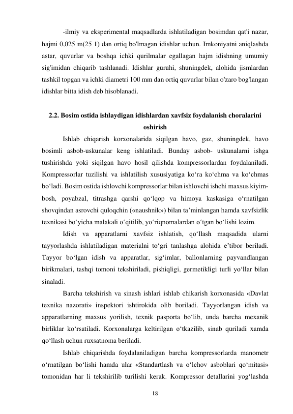 18 
-ilmiy va eksperimental maqsadlarda ishlatiladigan bosimdan qat'i nazar, 
hajmi 0,025 m(25 1) dan ortiq bo'lmagan idishlar uchun. Imkoniyatni aniqlashda 
astar, quvurlar va boshqa ichki qurilmalar egallagan hajm idishning umumiy 
sig'imidan chiqarib tashlanadi. Idishlar guruhi, shuningdek, alohida jismlardan 
tashkil topgan va ichki diametri 100 mm dan ortiq quvurlar bilan o'zaro bog'langan 
idishlar bitta idish deb hisoblanadi. 
 
2.2. Bosim ostida ishlaydigan idishlardan xavfsiz foydalanish choralarini 
oshirish 
Ishlab chiqarish korxonalarida siqilgan havo, gaz, shuningdek, havo 
bosimli asbob-uskunalar keng ishlatiladi. Bunday asbob- uskunalarni ishga 
tushirishda yoki siqilgan havo hosil qilishda kompressorlardan foydalaniladi. 
Kompressorlar tuzilishi va ishlatilish xususiyatiga ko‘ra ko‘chma va ko‘chmas 
bo‘ladi. Bosim ostida ishlovchi kompressorlar bilan ishlovchi ishchi maxsus kiyim-
bosh, poyabzal, titrashga qarshi qo‘lqop va himoya kaskasiga o‘rnatilgan 
shovqindan asrovchi quloqchin («naushnik») bilan ta’minlangan hamda xavfsizlik 
texnikasi bo‘yicha malakali o‘qitilib, yo‘riqnomalardan o‘tgan bo‘lishi lozim. 
Idish va apparatlarni xavfsiz ishlatish, qo‘llash maqsadida ularni 
tayyorlashda ishlatiladigan materialni to‘gri tanlashga alohida e’tibor beriladi. 
Tayyor bo‘lgan idish va apparatlar, sig‘imlar, ballonlarning payvandlangan 
birikmalari, tashqi tomoni tekshiriladi, pishiqligi, germetikligi turli yo‘llar bilan 
sinaladi. 
Barcha tekshirish va sinash ishlari ishlab chikarish korxonasida «Davlat 
texnika nazorati» inspektori ishtirokida olib boriladi. Tayyorlangan idish va 
apparatlarning maxsus yorilish, texnik pasporta bo‘lib, unda barcha mexanik 
birliklar ko‘rsatiladi. Korxonalarga keltirilgan o‘tkazilib, sinab quriladi xamda 
qo‘llash uchun ruxsatnoma beriladi.  
Ishlab chiqarishda foydalaniladigan barcha kompressorlarda manometr 
o‘rnatilgan bo‘lishi hamda ular «Standartlash va o‘lchov asboblari qo‘mitasi» 
tomonidan har li tekshirilib turilishi kerak. Kompressor detallarini yog‘lashda 
