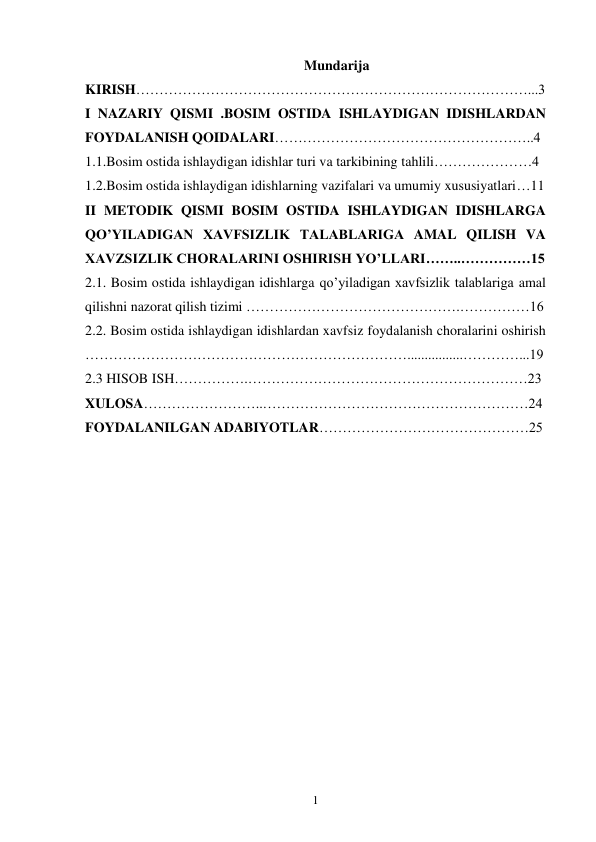 1 
Mundarija  
KIRISH…………………………………………………………………………...3 
I NAZARIY QISMI .BOSIM OSTIDA ISHLAYDIGAN IDISHLARDAN 
FOYDALANISH QOIDALARI………………………………………………..4 
1.1.Bosim ostida ishlaydigan idishlar turi va tarkibining tahlili…………………4 
1.2.Bosim ostida ishlaydigan idishlarning vazifalari va umumiy xususiyatlari…11 
II METODIK QISMI BOSIM OSTIDA ISHLAYDIGAN IDISHLARGA 
QO’YILADIGAN XAVFSIZLIK TALABLARIGA AMAL QILISH VA 
XAVZSIZLIK CHORALARINI OSHIRISH YO’LLARI……..……………15 
2.1. Bosim ostida ishlaydigan idishlarga qo’yiladigan xavfsizlik talablariga amal 
qilishni nazorat qilish tizimi ……………………………………….……………16 
2.2. Bosim ostida ishlaydigan idishlardan xavfsiz foydalanish choralarini oshirish 
……………………………………………………………................…………...19
2.3 HISOB ISH…………….……………………………………………………23 
XULOSA……………………..…………………………………………………24 
FOYDALANILGAN ADABIYOTLAR………………………………………25 
 
 
 
 
 
 
 
 
 
 
 
 
 
