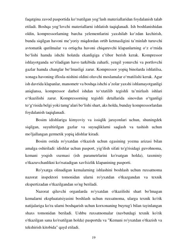 19 
faqatgina zavod pasportida ko‘rsatilgan yog‘lash materiallaridan foydalanish talab 
etiladi. Boshqa yog‘lovchi materiallarni ishlatish taqiqlanadi. Ish boshlanishidan 
oldin, kompressorlarning barcha yelementlarini yaxshilab ko‘zdan kechirish, 
bunda siqilgan havoni me’yoriy miqdordan ortib ketmasligini ta’minlab turuvchi 
avtomatik qurilmalar va ortiqcha havoni chiqaruvchi klapanlarning o‘z o‘rnida 
bo‘lishi hamda ishchi holatda ekanligiga e’tibor berish kerak. Kompressor 
ishlayotganda so‘riladigan havo tarkibida zaharli, yengil yonuvchi va portlovchi 
gazlar hamda changlar bo‘lmasligi zarur. Kompressor yopiq binolarda ishlatilsa, 
xonaga havoning iflosla-nishini oldini oluvchi moslamalar o‘rnatilishi kerak. Agar 
ish davrida klapanlar, manometr va boshqa ishchi a’zolar yaxshi ishlamayotganligi 
aniqlansa, kompressor darhol ishdan to‘xtatilib tegishli ta’mirlash ishlari 
o‘tkazilishi zarur. Kompressorning tegishli detallarida sinovdan o‘tganligi 
to‘g‘risida belgi yoki tamg‘alari bo‘lishi shart, aks holda, bunday kompressorlardan 
foydalanish taqiqlanadi. 
Bosim idishlariga kimyoviy va issiqlik jarayonlari uchun, shuningdek 
siqilgan, suyultirilgan gazlar va suyuqliklarni saqlash va tashish uchun 
mo'ljallangan germetik yopiq idishlar kiradi. 
Bosim ostida ro'yxatdan o'tkazish uchun egasining yozma arizasi bilan 
amalga oshiriladi: idishlar uchun pasport, yig'ilish sifati to'g'risidagi guvohnoma, 
kemani yoqish sxemasi (ish parametrlarini ko'rsatgan holda), taxminiy 
o'tkazuvchanlikni ko'rsatadigan xavfsizlik klapanining pasporti. 
Ro'yxatga olinadigan kemalarning ishlashini boshlash uchun ruxsatnoma 
nazorat inspektori tomonidan ularni ro'yxatdan o'tkazgandan va texnik 
ekspertizadan o'tkazilgandan so'ng beriladi. 
Nazorat qiluvchi organlarda ro'yxatdan o'tkazilishi shart bo'lmagan 
kemalarni ekspluatatsiyasini boshlash uchun ruxsatnoma, ularga texnik ko'rik 
natijalariga ko'ra ularni boshqarish uchun korxonaning buyrug'i bilan tayinlangan 
shaxs tomonidan beriladi. Ushbu ruxsatnomalar (navbatdagi texnik ko'rik 
o'tkazilgan sana ko'rsatilgan holda) pasportda va "Kemani ro'yxatdan o'tkazish va 
tekshirish kitobida" qayd etiladi. 
