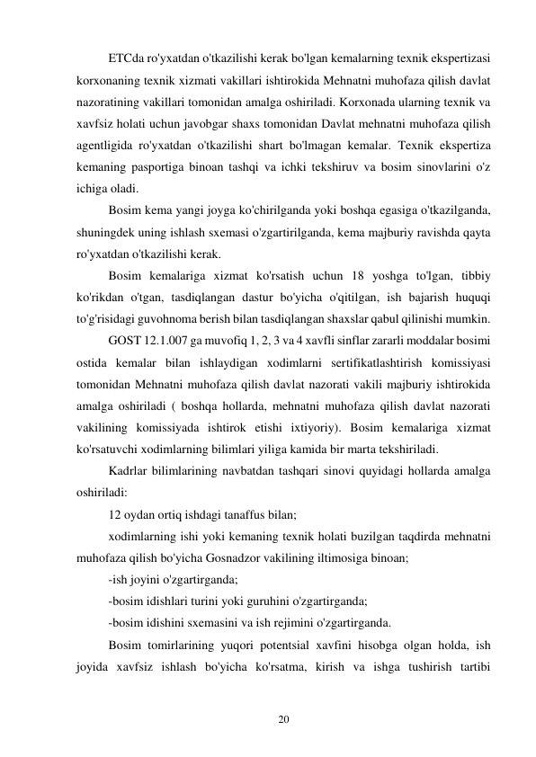 20 
ETCda ro'yxatdan o'tkazilishi kerak bo'lgan kemalarning texnik ekspertizasi 
korxonaning texnik xizmati vakillari ishtirokida Mehnatni muhofaza qilish davlat 
nazoratining vakillari tomonidan amalga oshiriladi. Korxonada ularning texnik va 
xavfsiz holati uchun javobgar shaxs tomonidan Davlat mehnatni muhofaza qilish 
agentligida ro'yxatdan o'tkazilishi shart bo'lmagan kemalar. Texnik ekspertiza 
kemaning pasportiga binoan tashqi va ichki tekshiruv va bosim sinovlarini o'z 
ichiga oladi. 
Bosim kema yangi joyga ko'chirilganda yoki boshqa egasiga o'tkazilganda, 
shuningdek uning ishlash sxemasi o'zgartirilganda, kema majburiy ravishda qayta 
ro'yxatdan o'tkazilishi kerak. 
Bosim kemalariga xizmat ko'rsatish uchun 18 yoshga to'lgan, tibbiy 
ko'rikdan o'tgan, tasdiqlangan dastur bo'yicha o'qitilgan, ish bajarish huquqi 
to'g'risidagi guvohnoma berish bilan tasdiqlangan shaxslar qabul qilinishi mumkin. 
GOST 12.1.007 ga muvofiq 1, 2, 3 va 4 xavfli sinflar zararli moddalar bosimi 
ostida kemalar bilan ishlaydigan xodimlarni sertifikatlashtirish komissiyasi 
tomonidan Mehnatni muhofaza qilish davlat nazorati vakili majburiy ishtirokida 
amalga oshiriladi ( boshqa hollarda, mehnatni muhofaza qilish davlat nazorati 
vakilining komissiyada ishtirok etishi ixtiyoriy). Bosim kemalariga xizmat 
ko'rsatuvchi xodimlarning bilimlari yiliga kamida bir marta tekshiriladi. 
Kadrlar bilimlarining navbatdan tashqari sinovi quyidagi hollarda amalga 
oshiriladi: 
12 oydan ortiq ishdagi tanaffus bilan; 
xodimlarning ishi yoki kemaning texnik holati buzilgan taqdirda mehnatni 
muhofaza qilish bo'yicha Gosnadzor vakilining iltimosiga binoan; 
-ish joyini o'zgartirganda; 
-bosim idishlari turini yoki guruhini o'zgartirganda; 
-bosim idishini sxemasini va ish rejimini o'zgartirganda. 
Bosim tomirlarining yuqori potentsial xavfini hisobga olgan holda, ish 
joyida xavfsiz ishlash bo'yicha ko'rsatma, kirish va ishga tushirish tartibi 
