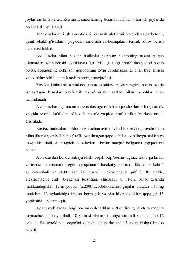 21 
joylashtirilishi kerak. Ruxsatsiz shaxslarning bosimli idishlar bilan ish joylarida 
bo'lishlari taqiqlanadi. 
Avtoklavlar qurilish sanoatida silikat mahsulotlarini, ko'pikli va gazbetonli, 
qumli ohakli g'ishtlarni, yog'ochni emdirish va boshqalarni termik ishlov berish 
uchun ishlatiladi. 
Avtoklavlar bilan baxtsiz hodisalar bug'ning bosimining ruxsat etilgan 
qiymatdan oshib ketishi, avtoklavda 0,01 MPa (0,1 kgf / sm2) dan yuqori bosim 
bo'lsa, qopqoqning ochilishi, qopqoqning to'liq yopilmaganligi bilan bug’ kirishi 
va avtoklav ichida texnik xodimlarning mavjudligi. 
Xavfsiz ishlashni ta'minlash uchun avtoklavlar, shuningdek bosim ostida 
ishlaydigan kemalar, xavfsizlik va o'chirish vanalari bilan, asboblar bilan 
ta'minlanadi. 
Avtoklavlarning muammosiz ishlashiga ishlab chiqarish sifati, ish rejimi, o'z 
vaqtida texnik ko'rikdan o'tkazish va o'z vaqtida profilaktik ta'mirlash orqali 
erishiladi. 
Baxtsiz hodisalarni oldini olish uchun avtoklavlar blokirovka qiluvchi tizim 
bilan jihozlangan bo'lib, bug’ to'liq yopilmagan qopqoq bilan avtoklavga tushishiga 
to'sqinlik qiladi, shuningdek avtoklavlarda bosim mavjud bo'lganda qopqoqlarni 
ochadi. 
Avtoklavdan kondensatsiya idishi orqali bug 'bosim tugmachasi 7 ga kiradi 
va rezina membranani 5 egib, tayoqchani 6 harakatga keltiradi. Ikkinchisi kalit 4 
ga o'rnatiladi va elektr zanjirini buzadi. elektromagnit qulf 9. Bu holda, 
elektromagnit qulf 10-gachasi bo'shliqni chiqaradi, u 11-chi bahor ta'sirida 
mahkamlagichni 12-ni yopadi. \u200b\u200bIkkinchisi gijjalar vintzali 14-ning 
tutqichini 13 aylanishiga imkon bermaydi va shu bilan avtoklav qopqog'i 15 
yopilishida aylanmoqda. 
Agar avtoklavdagi bug’ bosimi olib tashlansa, 9 qulfining elektr tarmog'i 4 
tugmachasi bilan yopiladi, 10 yadrosi elektromagnitga tortiladi va mandalni 12 
ochadi. Bu avtoklav qopqog'ini ochish uchun dastani 13 aylantirishga imkon 
beradi. 
