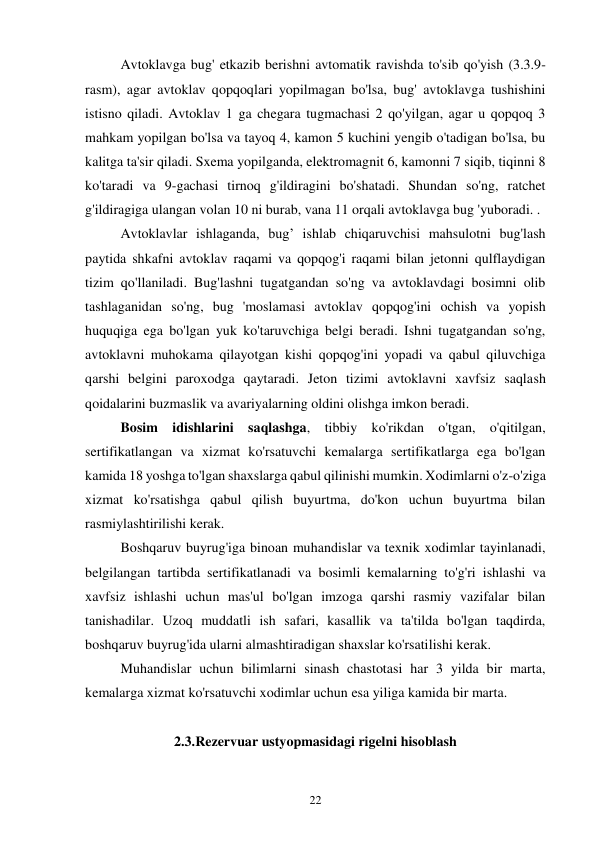 22 
Avtoklavga bug' etkazib berishni avtomatik ravishda to'sib qo'yish (3.3.9-
rasm), agar avtoklav qopqoqlari yopilmagan bo'lsa, bug' avtoklavga tushishini 
istisno qiladi. Avtoklav 1 ga chegara tugmachasi 2 qo'yilgan, agar u qopqoq 3 
mahkam yopilgan bo'lsa va tayoq 4, kamon 5 kuchini yengib o'tadigan bo'lsa, bu 
kalitga ta'sir qiladi. Sxema yopilganda, elektromagnit 6, kamonni 7 siqib, tiqinni 8 
ko'taradi va 9-gachasi tirnoq g'ildiragini bo'shatadi. Shundan so'ng, ratchet 
g'ildiragiga ulangan volan 10 ni burab, vana 11 orqali avtoklavga bug 'yuboradi. . 
Avtoklavlar ishlaganda, bug’ ishlab chiqaruvchisi mahsulotni bug'lash 
paytida shkafni avtoklav raqami va qopqog'i raqami bilan jetonni qulflaydigan 
tizim qo'llaniladi. Bug'lashni tugatgandan so'ng va avtoklavdagi bosimni olib 
tashlaganidan so'ng, bug 'moslamasi avtoklav qopqog'ini ochish va yopish 
huquqiga ega bo'lgan yuk ko'taruvchiga belgi beradi. Ishni tugatgandan so'ng, 
avtoklavni muhokama qilayotgan kishi qopqog'ini yopadi va qabul qiluvchiga 
qarshi belgini paroxodga qaytaradi. Jeton tizimi avtoklavni xavfsiz saqlash 
qoidalarini buzmaslik va avariyalarning oldini olishga imkon beradi. 
Bosim idishlarini saqlashga, tibbiy ko'rikdan o'tgan, o'qitilgan, 
sertifikatlangan va xizmat ko'rsatuvchi kemalarga sertifikatlarga ega bo'lgan 
kamida 18 yoshga to'lgan shaxslarga qabul qilinishi mumkin. Xodimlarni o'z-o'ziga 
xizmat ko'rsatishga qabul qilish buyurtma, do'kon uchun buyurtma bilan 
rasmiylashtirilishi kerak. 
Boshqaruv buyrug'iga binoan muhandislar va texnik xodimlar tayinlanadi, 
belgilangan tartibda sertifikatlanadi va bosimli kemalarning to'g'ri ishlashi va 
xavfsiz ishlashi uchun mas'ul bo'lgan imzoga qarshi rasmiy vazifalar bilan 
tanishadilar. Uzoq muddatli ish safari, kasallik va ta'tilda bo'lgan taqdirda, 
boshqaruv buyrug'ida ularni almashtiradigan shaxslar ko'rsatilishi kerak. 
Muhandislar uchun bilimlarni sinash chastotasi har 3 yilda bir marta, 
kemalarga xizmat ko'rsatuvchi xodimlar uchun esa yiliga kamida bir marta. 
 
2.3.Rezervuar ustyopmasidagi rigelni hisoblash 
