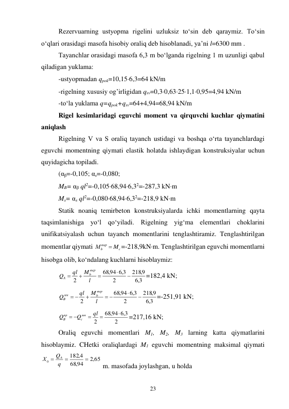 23 
Rezervuarning ustyopma rigelini uzluksiz to‘sin deb qaraymiz. To‘sin 
o‘qlari orasidagi masofa hisobiy oraliq deb hisoblanadi, ya’ni l=6300 mm . 
Tayanchlar orasidagi masofa 6,3 m bo‘lganda rigelning 1 m uzunligi qabul 
qiladigan yuklama: 
-ustyopmadan qpok=10,156,3=64 kN/m 
-rigelning xususiy og’irligidan qsv=0,30,63251,10,95=4,94 kN/m 
-to‘la yuklama q=qpok+qsv=64+4,94=68,94 kN/m 
Rigel kesimlaridagi eguvchi moment va qirquvchi kuchlar qiymatini 
aniqlash 
Rigelning V va S oraliq tayanch ustidagi va boshqa o‘rta tayanchlardagi 
eguvchi momentning qiymati elastik holatda ishlaydigan konstruksiyalar uchun 
quyidagicha topiladi. 
(αβ=-0,105; αs=-0,080;  
MB= αβ ql2=-0,10568,946,32=-287,3 kNm 
Ms= αs ql2=-0,08068,946,32=-218,9 kNm 
Statik noaniq temirbeton konstruksiyalarda ichki momentlarning qayta 
taqsimlanishiga yo‘l qo‘yiladi. Rigelning yig‘ma elementlari choklarini 
unifikatsiyalash uchun tayanch momentlarini tenglashtiramiz. Tenglashtirilgan 
momentlar qiymati 
c
выр
b
M
М

=-218,9kNm. Tenglashtirilgan eguvchi momentlarni 
hisobga olib, ko‘ndalang kuchlarni hisoblaymiz: 
3,6
9,
218
2
3,6
,94
68
2





l
M
ql
Q
выр
b
A
=182,4 kN; 
3,6
9,
218
2
3,6
,94
68
2


 

 
l
M
ql
Q
выр
b
лев
B
=-251,91 kN; 
2
3,6
,94
68
2



 
ql
Q
Q
лев
c
пр
B
=217,16 kN; 
Oraliq eguvchi momentlari M1, M2, M3 larning katta qiymatlarini 
hisoblaymiz. CHetki oraliqlardagi M1 eguvchi momentning maksimal qiymati 
,2 65
,94
68
4,
182
0


 q
Q
Х
A
 m. masofada joylashgan, u holda    
