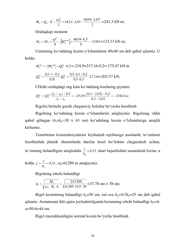 24 
2
,2 65
68,94
,2 65
182 4,
2
2
2
0
1







qx
X
Q
M
A
=241,3 kNm; 
Oraliqdagi moment  


2189,
8
3,6
,94
68
8
2
2
3
2






выр
Mb
ql
М
М
=123,13 kNm; 
Ustunning ko‘ndalang kesim o‘lchamlarini 40x40 sm deb qabul qilamiz. U 
holda: 
2,0


 
пр
B
выр
b
пр
в
Q
M
M
=-218,9+217,160,2=-175,47 kNm 
l
l
Qпр
В
5,0
2,0
5,0
 

217,16
3,6
5,0
2,0
3,6
5,0




пр 
QВ
=203,37 kN; 
CHetki oraliqdagi eng kata ko‘ndalang kuchning qiymati: 
кн
x
l
x
l
Q
Q
лев
В
пр
В
238,11
,2 65
3,6
2,0
,2 65)
,91( 3,6
251
2,0
)
(
0
0
0
0
 



 




 
Rigelni birinchi guruh chegaraviy holatlar bo‘yicha hisoblash 
Rigelning ko‘ndalang kesim o‘lchamlarini aniqlaymiz. Rigelning oldin 
qabul qilingan (brxhp=30 x 63 sm) ko‘ndalang kesim o‘lchamlariga aniqlik 
kiritamiz. 
Temirbeton konstruksiyalarini loyihalash tajribasiga asoslanib, to‘sinlarni 
hisoblashda plastik sharnirlarda darzlar hosil bo‘lishini chegaralash uchun, 
to‘sinning balandligini aniqlashda 
35
,0
0
h 
х
 shart bajarilishini taьminlash lozim, u 
holda 
35
,0
0

 h
х

, m=0,289 ni aniqlaymiz. 
Rigelning ishchi balandligi 
30
289 19 5,
,0
241300
1
0






b
R
M
h
b
m
=37,78 sm  38 sm; 
Rigel kesimining balandligi hp=50 sm, eni esa bp=0,5hp=25 sm deb qabul 
qilamiz. Armaturani ikki qator joylashtirilganda kesimning ishchi balandligi h0=h-
a=50-6=44 sm. 
Rigel mustahkamligini normal kesim bo‘yicha hisoblash 
