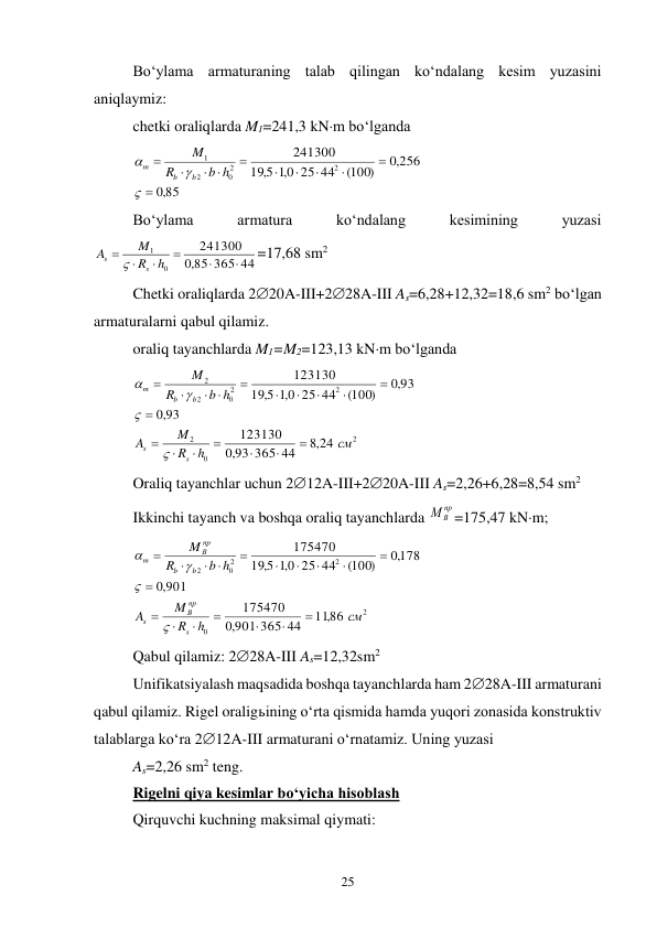25 
Bo‘ylama armaturaning talab qilingan ko‘ndalang kesim yuzasini 
aniqlaymiz: 
chetki oraliqlarda M1=241,3 kNm bo‘lganda 
85
,0
,0 256
(100)
25 44
0,1
5,
19
241300
2
2
0
2
1







 





b h
R
M
b
b
m
 
Bo‘ylama 
armatura 
ko‘ndalang 
kesimining 
yuzasi 
85 365 44
,0
241300
0
1






h
R
M
A
s
s

=17,68 sm2 
Chetki oraliqlarda 220A-III+228A-III As=6,28+12,32=18,6 sm2 bo‘lgan 
armaturalarni qabul qilamiz. 
oraliq tayanchlarda M1=M2=123,13 kNm bo‘lganda 
2
0
2
2
2
0
2
2
,8 24
93 365 44
,0
123130
93
,0
,0 93
(100)
25 44
0,1
5,
19
123130
см
h
R
M
A
b h
R
M
s
s
b
b
m














 






 
Oraliq tayanchlar uchun 212A-III+220A-III As=2,26+6,28=8,54 sm2 
Ikkinchi tayanch va boshqa oraliq tayanchlarda 
пр
МВ
=175,47 kNm; 
2
0
2
2
0
2
11,86
901 365 44
,0
175470
901
,0
,0178
(100)
25 44
0,1
5,
19
175470
см
h
R
M
A
b h
R
M
s
пр
В
s
b
b
пр
В
m














 






 
Qabul qilamiz: 228A-III As=12,32sm2 
Unifikatsiyalash maqsadida boshqa tayanchlarda ham 228A-III armaturani 
qabul qilamiz. Rigel oraligьining o‘rta qismida hamda yuqori zonasida konstruktiv 
talablarga ko‘ra 212A-III armaturani o‘rnatamiz. Uning yuzasi 
As=2,26 sm2 teng. 
Rigelni qiya kesimlar bo‘yicha hisoblash 
Qirquvchi kuchning maksimal qiymati: 
