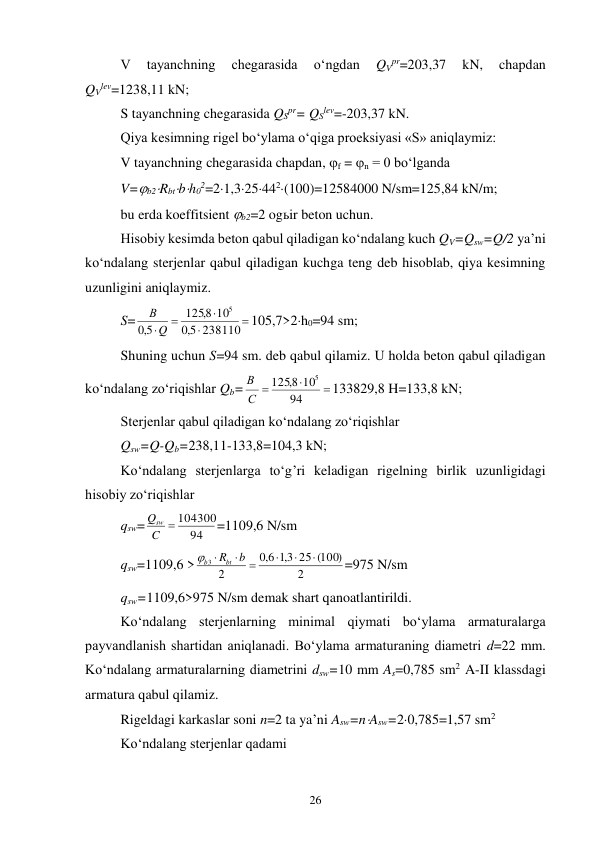 26 
V 
tayanchning 
chegarasida 
o‘ngdan 
QVpr=203,37 
kN, 
chapdan 
QVlev=1238,11 kN; 
S tayanchning chegarasida QSpr= QSlev=-203,37 kN. 
Qiya kesimning rigel bo‘ylama o‘qiga proeksiyasi «S» aniqlaymiz: 
V tayanchning chegarasida chapdan, f = n = 0 bo‘lganda 
V=b2Rbtbh02=21,325442(100)=12584000 N/sm=125,84 kN/m; 
bu erda koeffitsient b2=2 ogьir beton uchun. 
Hisobiy kesimda beton qabul qiladigan ko‘ndalang kuch QV=Qsw=Q/2 ya’ni 
ko‘ndalang sterjenlar qabul qiladigan kuchga teng deb hisoblab, qiya kesimning 
uzunligini aniqlaymiz. 
S=





238110
5,0
10
8,
125
5,0
5
Q
В
105,7>2h0=94 sm; 
Shuning uchun S=94 sm. deb qabul qilamiz. U holda beton qabul qiladigan 
ko‘ndalang zo‘riqishlar Qb=



94
10
1258,
5
С
В
133829,8 H=133,8 kN; 
Sterjenlar qabul qiladigan ko‘ndalang zo‘riqishlar 
Qsw=Q-Qb=238,11-133,8=104,3 kN; 
Ko‘ndalang sterjenlarga to‘g’ri keladigan rigelning birlik uzunligidagi 
hisobiy zo‘riqishlar 
qsw=
94
C  104300
Qsw
=1109,6 N/sm 
qsw=1109,6 >
2
25 (100)
3,1
6,0
2
3






b
Rbt
b
=975 N/sm 
qsw=1109,6>975 N/sm demak shart qanoatlantirildi. 
Ko‘ndalang sterjenlarning minimal qiymati bo‘ylama armaturalarga 
payvandlanish shartidan aniqlanadi. Bo‘ylama armaturaning diametri d=22 mm. 
Ko‘ndalang armaturalarning diametrini dsw=10 mm As=0,785 sm2 A-II klassdagi 
armatura qabul qilamiz. 
Rigeldagi karkaslar soni n=2 ta ya’ni Asw=nAsw=20,785=1,57 sm2 
Ko‘ndalang sterjenlar qadami 
