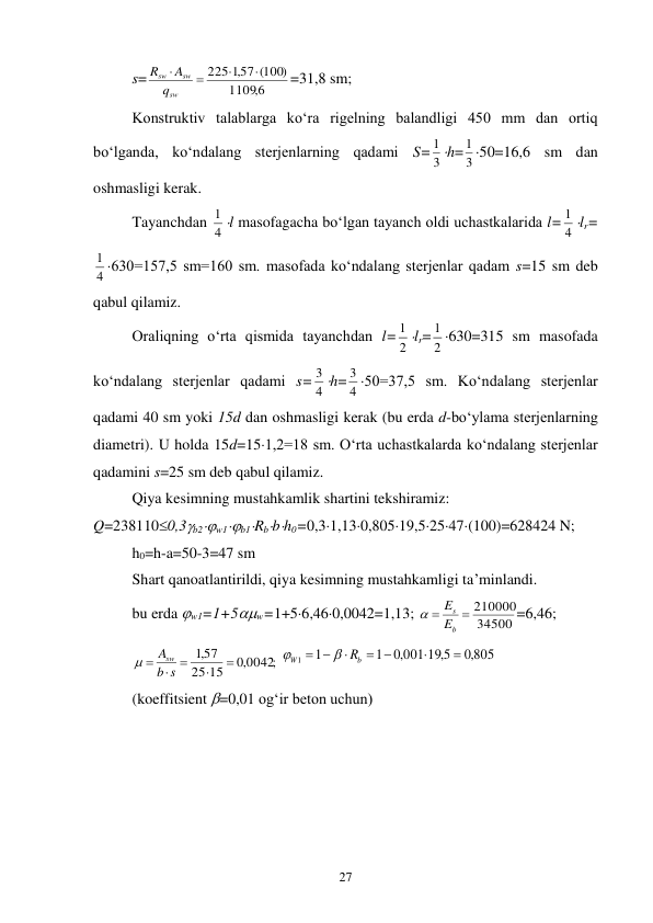 27 
s=
6,
1109
225 ,157 (100)




sw
sw
sw
q
A
R
=31,8 sm; 
Konstruktiv talablarga ko‘ra rigelning balandligi 450 mm dan ortiq 
bo‘lganda, ko‘ndalang sterjenlarning qadami S= 3
1 h= 3
1 50=16,6 sm dan 
oshmasligi kerak.  
Tayanchdan 4
1 l masofagacha bo‘lgan tayanch oldi uchastkalarida l= 4
1 lr=
4
1 630=157,5 sm=160 sm. masofada ko‘ndalang sterjenlar qadam s=15 sm deb 
qabul qilamiz. 
Oraliqning o‘rta qismida tayanchdan l= 2
1 lr= 2
1 630=315 sm masofada 
ko‘ndalang sterjenlar qadami s= 4
3 h= 4
3 50=37,5 sm. Ko‘ndalang sterjenlar 
qadami 40 sm yoki 15d dan oshmasligi kerak (bu erda d-bo‘ylama sterjenlarning 
diametri). U holda 15d=151,2=18 sm. O‘rta uchastkalarda ko‘ndalang sterjenlar 
qadamini s=25 sm deb qabul qilamiz. 
Qiya kesimning mustahkamlik shartini tekshiramiz: 
Q=2381100,3b2w1b1Rbbh0=0,31,130,80519,52547(100)=628424 N; 
h0=h-a=50-3=47 sm 
Shart qanoatlantirildi, qiya kesimning mustahkamligi ta’minlandi.  
bu erda w1=1+5w=1+56,460,0042=1,13; 
34500
 210000

b
s
E
E

=6,46; 
;
,0 0042
15
25
,157





b s
Asw

 
,0 805
,0 001 19 5,
1
1
1


 



b
W
 R

 
(koeffitsient =0,01 og‘ir beton uchun) 
 
 
 
 
