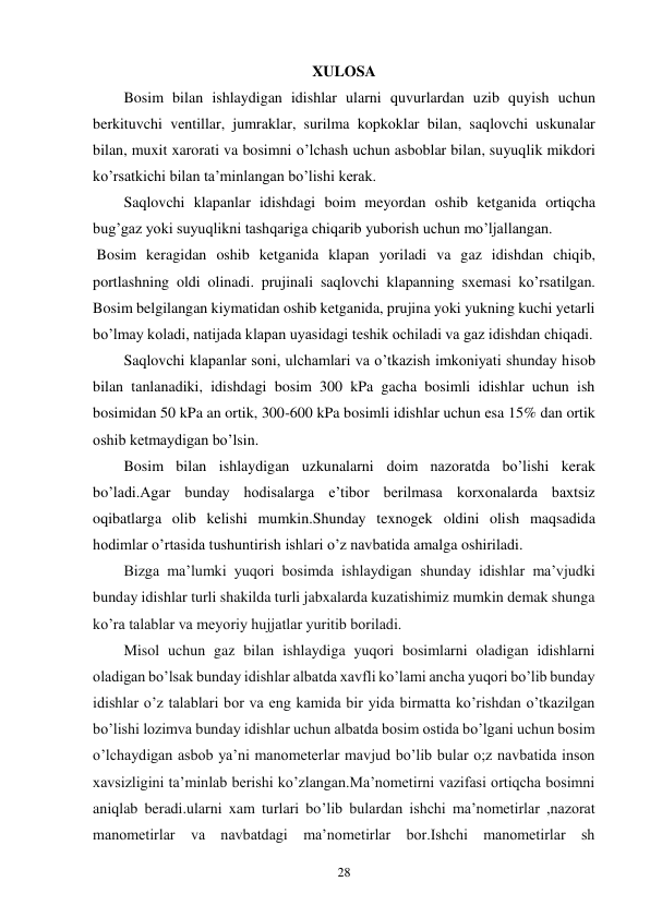 28 
XULOSA 
Bosim bilan ishlaydigan idishlar ularni quvurlardan uzib quyish uchun 
berkituvchi ventillar, jumraklar, surilma kopkoklar bilan, saqlovchi uskunalar 
bilan, muxit xarorati va bosimni o’lchash uchun asboblar bilan, suyuqlik mikdori 
ko’rsatkichi bilan ta’minlangan bo’lishi kerak. 
Saqlovchi klapanlar idishdagi boim meyordan oshib ketganida ortiqcha 
bug’gaz yoki suyuqlikni tashqariga chiqarib yuborish uchun mo’ljallangan. 
 Bosim keragidan oshib ketganida klapan yoriladi va gaz idishdan chiqib, 
portlashning oldi olinadi. prujinali saqlovchi klapanning sxemasi ko’rsatilgan. 
Bosim belgilangan kiymatidan oshib ketganida, prujina yoki yukning kuchi yetarli 
bo’lmay koladi, natijada klapan uyasidagi teshik ochiladi va gaz idishdan chiqadi. 
Saqlovchi klapanlar soni, ulchamlari va o’tkazish imkoniyati shunday hisob 
bilan tanlanadiki, idishdagi bosim 300 kPa gacha bosimli idishlar uchun ish 
bosimidan 50 kPa an ortik, 300-600 kPa bosimli idishlar uchun esa 15% dan ortik 
oshib ketmaydigan bo’lsin. 
Bosim bilan ishlaydigan uzkunalarni doim nazoratda bo’lishi kerak 
bo’ladi.Agar bunday hodisalarga e’tibor berilmasa korxonalarda baxtsiz 
oqibatlarga olib kelishi mumkin.Shunday texnogek oldini olish maqsadida 
hodimlar o’rtasida tushuntirish ishlari o’z navbatida amalga oshiriladi.  
Bizga ma’lumki yuqori bosimda ishlaydigan shunday idishlar ma’vjudki 
bunday idishlar turli shakilda turli jabxalarda kuzatishimiz mumkin demak shunga 
ko’ra talablar va meyoriy hujjatlar yuritib boriladi. 
Misol uchun gaz bilan ishlaydiga yuqori bosimlarni oladigan idishlarni 
oladigan bo’lsak bunday idishlar albatda xavfli ko’lami ancha yuqori bo’lib bunday 
idishlar o’z talablari bor va eng kamida bir yida birmatta ko’rishdan o’tkazilgan 
bo’lishi lozimva bunday idishlar uchun albatda bosim ostida bo’lgani uchun bosim 
o’lchaydigan asbob ya’ni manometerlar mavjud bo’lib bular o;z navbatida inson 
xavsizligini ta’minlab berishi ko’zlangan.Ma’nometirni vazifasi ortiqcha bosimni 
aniqlab beradi.ularni xam turlari bo’lib bulardan ishchi ma’nometirlar ,nazorat 
manometirlar va navbatdagi ma’nometirlar bor.Ishchi manometirlar sh 
