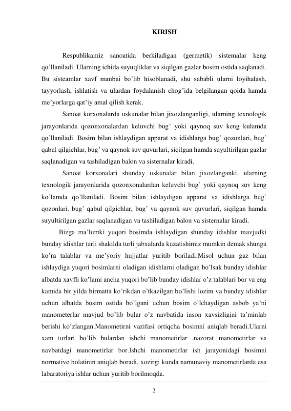 2 
KIRISH 
 
Respublikamiz sanoatida berkiladigan (germetik) sistemalar keng 
qo’llaniladi. Ularning ichida suyuqliklar va siqilgan gazlar bosim ostida saqlanadi. 
Bu sisteamlar xavf manbai bo’lib hisoblanadi, shu sababli ularni loyihalash, 
tayyorlash, ishlatish va ulardan foydalanish chog’ida belgilangan qoida hamda 
me’yorlarga qat’iy amal qilish kerak. 
Sanoat korxonalarda uskunalar bilan jixozlanganligi, ularning texnologik 
jarayonlarida qozonxonalardan keluvchi bug’ yoki qaynoq suv keng kulamda 
qo’llaniladi. Bosim bilan ishlaydigan apparat va idishlarga bug’ qozonlari, bug’ 
qabul qilgichlar, bug’ va qaynok suv quvurlari, siqilgan hamda suyultirilgan gazlar 
saqlanadigan va tashiladigan balon va sisternalar kiradi. 
Sanoat korxonalari shunday uskunalar bilan jixozlanganki, ularning 
texnologik jarayonlarida qozonxonalardan keluvchi bug’ yoki qaynoq suv keng 
ko’lamda qo’llaniladi. Bosim bilan ishlaydigan apparat va idishlarga bug’ 
qozonlari, bug’ qabul qilgichlar, bug’ va qaynok suv quvurlari, siqilgan hamda 
suyultirilgan gazlar saqlanadigan va tashiladigan balon va sisternalar kiradi. 
Bizga ma’lumki yuqori bosimda ishlaydigan shunday idishlar mavjudki 
bunday idishlar turli shakilda turli jabxalarda kuzatishimiz mumkin demak shunga 
ko’ra talablar va me’yoriy hujjatlar yuritib boriladi.Misol uchun gaz bilan 
ishlaydiga yuqori bosimlarni oladigan idishlarni oladigan bo’lsak bunday idishlar 
albatda xavfli ko’lami ancha yuqori bo’lib bunday idishlar o’z talablari bor va eng 
kamida bir yilda birmatta ko’rikdan o’tkazilgan bo’lishi lozim va bunday idishlar 
uchun albatda bosim ostida bo’lgani uchun bosim o’lchaydigan asbob ya’ni 
manometerlar mavjud bo’lib bular o’z navbatida inson xavsizligini ta’minlab 
berishi ko’zlangan.Manometirni vazifasi ortiqcha bosimni aniqlab beradi.Ularni 
xam turlari bo’lib bulardan ishchi manometirlar ,nazorat manometirlar va 
navbatdagi manometirlar bor.Ishchi manometirlar ish jarayonidagi bosimni 
normative holatinin aniqlab boradi, xozirgi kunda namunaviy manometirlarda esa 
labaratoriya ishlar uchun yuritib borilmoqda.  
