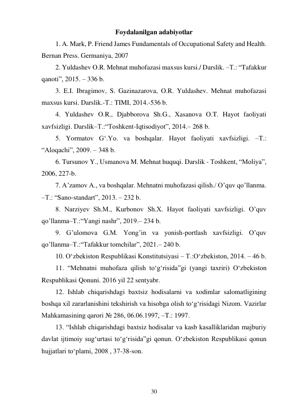 30 
Foydalanilgan adabiyotlar 
1. A. Mark, P. Friend James Fundamentals of Occupational Safety and Health. 
Bernan Press. Germaniya, 2007 
2. Yuldashev O.R. Mehnat muhofazasi maxsus kursi./ Darslik. –T.: “Tafakkur 
qanoti”, 2015. – 336 b. 
3. E.I. Ibragimov, S. Gazinazarova, O.R. Yuldashev. Mehnat muhofazasi 
maxsus kursi. Darslik.-T.: TIMI, 2014.-536 b. 
4. Yuldashev O.R., Djabborova Sh.G., Xasanova O.T. Hayot faoliyati 
xavfsizligi. Darslik–T.:“Toshkent-Iqtisodiyot”, 2014.– 268 b. 
5. Yormatov G‘.Yo. va boshqalar. Hayot faoliyati xavfsizligi. –T.: 
“Aloqachi”, 2009. – 348 b. 
6. Tursunov Y., Usmanova M. Mehnat huquqi. Darslik - Toshkent, “Moliya”, 
2006, 227-b. 
7. A’zamov A., va boshqalar. Mehnatni muhofazasi qilish./ O’quv qo’llanma. 
–T.: “Sano-standart”, 2013. – 232 b. 
8. Narziyev Sh.M., Kurbonov Sh.X. Hayot faoliyati xavfsizligi. O’quv 
qo’llanma–T.:“Yangi nashr”, 2019.– 234 b. 
9. G’ulomova G.M. Yong’in va yonish-portlash xavfsizligi. O’quv 
qo’llanma–T.:“Tafakkur tomchilar”, 2021.– 240 b. 
10. O‘zbekiston Respublikasi Konstitutsiyasi – T.:O‘zbekiston, 2014. – 46 b.  
11. “Mehnatni muhofaza qilish to‘g‘risida”gi (yangi taxriri) O‘zbekiston 
Respublikasi Qonuni. 2016 yil 22 sentyabr. 
12. Ishlab chiqarishdagi baxtsiz hodisalarni va xodimlar salomatligining 
boshqa xil zararlanishini tekshirish va hisobga olish to‘g‘risidagi Nizom. Vazirlar 
Mahkamasining qarori № 286, 06.06.1997, –T.: 1997.  
13. “Ishlab chiqarishdagi baxtsiz hodisalar va kasb kasalliklaridan majburiy 
davlat ijtimoiy sug‘urtasi to‘g‘risida”gi qonun. O‘zbekiston Respublikasi qonun 
hujjatlari to‘plami, 2008 , 37-38-son.  
