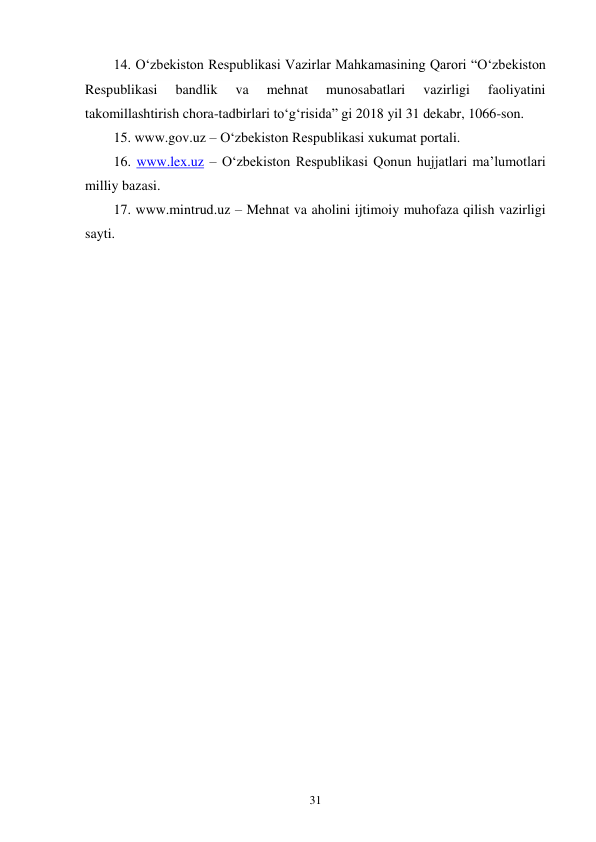 31 
14. O‘zbekiston Respublikasi Vazirlar Mahkamasining Qarori “O‘zbekiston 
Respublikasi 
bandlik 
va 
mehnat 
munosabatlari 
vazirligi 
faoliyatini 
takomillashtirish chora-tadbirlari to‘g‘risida” gi 2018 yil 31 dekabr, 1066-son. 
15. www.gov.uz – O‘zbekiston Respublikasi xukumat portali. 
16. www.lex.uz – O‘zbekiston Respublikasi Qonun hujjatlari ma’lumotlari 
milliy bazasi. 
17. www.mintrud.uz – Mehnat va aholini ijtimoiy muhofaza qilish vazirligi 
sayti. 
