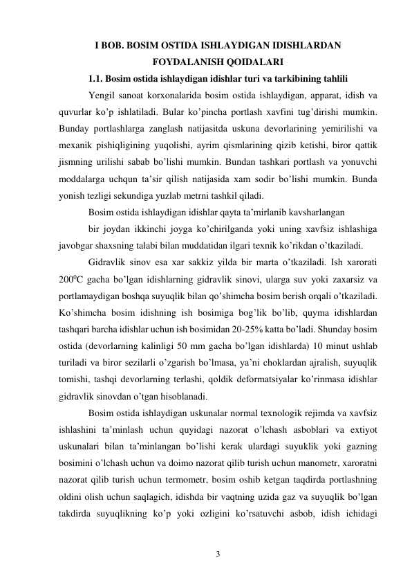 3 
I BOB. BOSIM OSTIDA ISHLAYDIGAN IDISHLARDAN 
FOYDALANISH QOIDALARI 
1.1. Bosim ostida ishlaydigan idishlar turi va tarkibining tahlili 
Yengil sanoat korxonalarida bosim ostida ishlaydigan, apparat, idish va 
quvurlar ko’p ishlatiladi. Bular ko’pincha portlash xavfini tug’dirishi mumkin. 
Bunday portlashlarga zanglash natijasitda uskuna devorlarining yemirilishi va 
mexanik pishiqligining yuqolishi, ayrim qismlarining qizib ketishi, biror qattik 
jismning urilishi sabab bo’lishi mumkin. Bundan tashkari portlash va yonuvchi 
moddalarga uchqun ta’sir qilish natijasida xam sodir bo’lishi mumkin. Bunda 
yonish tezligi sekundiga yuzlab metrni tashkil qiladi. 
Bosim ostida ishlaydigan idishlar qayta ta’mirlanib kavsharlangan  
bir joydan ikkinchi joyga ko’chirilganda yoki uning xavfsiz ishlashiga 
javobgar shaxsning talabi bilan muddatidan ilgari texnik ko’rikdan o’tkaziladi. 
Gidravlik sinov esa xar sakkiz yilda bir marta o’tkaziladi. Ish xarorati 
2000C gacha bo’lgan idishlarning gidravlik sinovi, ularga suv yoki zaxarsiz va 
portlamaydigan boshqa suyuqlik bilan qo’shimcha bosim berish orqali o’tkaziladi. 
Ko’shimcha bosim idishning ish bosimiga bog’lik bo’lib, quyma idishlardan 
tashqari barcha idishlar uchun ish bosimidan 20-25% katta bo’ladi. Shunday bosim 
ostida (devorlarning kalinligi 50 mm gacha bo’lgan idishlarda) 10 minut ushlab 
turiladi va biror sezilarli o’zgarish bo’lmasa, ya’ni choklardan ajralish, suyuqlik 
tomishi, tashqi devorlarning terlashi, qoldik deformatsiyalar ko’rinmasa idishlar 
gidravlik sinovdan o’tgan hisoblanadi. 
Bosim ostida ishlaydigan uskunalar normal texnologik rejimda va xavfsiz 
ishlashini ta’minlash uchun quyidagi nazorat o’lchash asboblari va extiyot 
uskunalari bilan ta’minlangan bo’lishi kerak ulardagi suyuklik yoki gazning 
bosimini o’lchash uchun va doimo nazorat qilib turish uchun manometr, xaroratni 
nazorat qilib turish uchun termometr, bosim oshib ketgan taqdirda portlashning 
oldini olish uchun saqlagich, idishda bir vaqtning uzida gaz va suyuqlik bo’lgan 
takdirda suyuqlikning ko’p yoki ozligini ko’rsatuvchi asbob, idish ichidagi 
