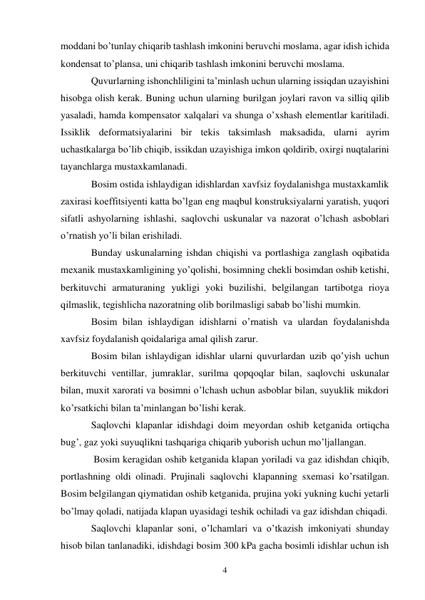 4 
moddani bo’tunlay chiqarib tashlash imkonini beruvchi moslama, agar idish ichida 
kondensat to’plansa, uni chiqarib tashlash imkonini beruvchi moslama. 
Quvurlarning ishonchliligini ta’minlash uchun ularning issiqdan uzayishini 
hisobga olish kerak. Buning uchun ularning burilgan joylari ravon va silliq qilib 
yasaladi, hamda kompensator xalqalari va shunga o’xshash elementlar karitiladi. 
Issiklik deformatsiyalarini bir tekis taksimlash maksadida, ularni ayrim 
uchastkalarga bo’lib chiqib, issikdan uzayishiga imkon qoldirib, oxirgi nuqtalarini 
tayanchlarga mustaxkamlanadi. 
Bosim ostida ishlaydigan idishlardan xavfsiz foydalanishga mustaxkamlik 
zaxirasi koeffitsiyenti katta bo’lgan eng maqbul konstruksiyalarni yaratish, yuqori 
sifatli ashyolarning ishlashi, saqlovchi uskunalar va nazorat o’lchash asboblari 
o’rnatish yo’li bilan erishiladi. 
Bunday uskunalarning ishdan chiqishi va portlashiga zanglash oqibatida 
mexanik mustaxkamligining yo’qolishi, bosimning chekli bosimdan oshib ketishi, 
berkituvchi armaturaning yukligi yoki buzilishi, belgilangan tartibotga rioya 
qilmaslik, tegishlicha nazoratning olib borilmasligi sabab bo’lishi mumkin. 
Bosim bilan ishlaydigan idishlarni o’rnatish va ulardan foydalanishda 
xavfsiz foydalanish qoidalariga amal qilish zarur.  
Bosim bilan ishlaydigan idishlar ularni quvurlardan uzib qo’yish uchun 
berkituvchi ventillar, jumraklar, surilma qopqoqlar bilan, saqlovchi uskunalar 
bilan, muxit xarorati va bosimni o’lchash uchun asboblar bilan, suyuklik mikdori 
ko’rsatkichi bilan ta’minlangan bo’lishi kerak. 
Saqlovchi klapanlar idishdagi doim meyordan oshib ketganida ortiqcha 
bug’, gaz yoki suyuqlikni tashqariga chiqarib yuborish uchun mo’ljallangan. 
 Bosim keragidan oshib ketganida klapan yoriladi va gaz idishdan chiqib, 
portlashning oldi olinadi. Prujinali saqlovchi klapanning sxemasi ko’rsatilgan. 
Bosim belgilangan qiymatidan oshib ketganida, prujina yoki yukning kuchi yetarli 
bo’lmay qoladi, natijada klapan uyasidagi teshik ochiladi va gaz idishdan chiqadi. 
Saqlovchi klapanlar soni, o’lchamlari va o’tkazish imkoniyati shunday 
hisob bilan tanlanadiki, idishdagi bosim 300 kPa gacha bosimli idishlar uchun ish 
