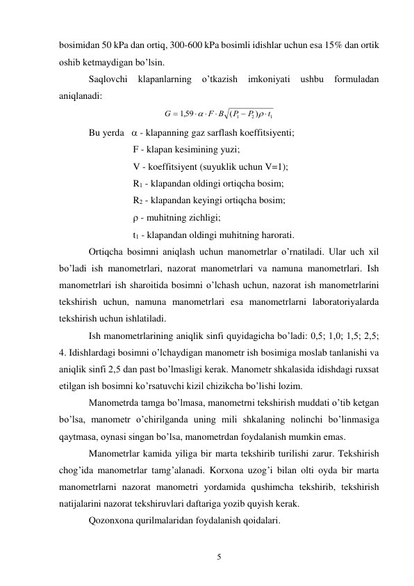 5 
bosimidan 50 kPa dan ortiq, 300-600 kPa bosimli idishlar uchun esa 15% dan ortik 
oshib ketmaydigan bo’lsin. 
Saqlovchi 
klapanlarning 
o’tkazish 
imkoniyati 
ushbu 
formuladan 
aniqlanadi: 
G
F B
P
P
t






159
1
2
1
,
(
)


 
Bu yerda    - klapanning gaz sarflash koeffitsiyenti; 
F - klapan kesimining yuzi; 
V - koeffitsiyent (suyuklik uchun V=1); 
R1 - klapandan oldingi ortiqcha bosim; 
R2 - klapandan keyingi ortiqcha bosim; 
 - muhitning zichligi; 
t1 - klapandan oldingi muhitning harorati. 
Ortiqcha bosimni aniqlash uchun manometrlar o’rnatiladi. Ular uch xil 
bo’ladi ish manometrlari, nazorat manometrlari va namuna manometrlari. Ish 
manometrlari ish sharoitida bosimni o’lchash uchun, nazorat ish manometrlarini 
tekshirish uchun, namuna manometrlari esa manometrlarni laboratoriyalarda 
tekshirish uchun ishlatiladi.  
Ish manometrlarining aniqlik sinfi quyidagicha bo’ladi: 0,5; 1,0; 1,5; 2,5; 
4. Idishlardagi bosimni o’lchaydigan manometr ish bosimiga moslab tanlanishi va 
aniqlik sinfi 2,5 dan past bo’lmasligi kerak. Manometr shkalasida idishdagi ruxsat 
etilgan ish bosimni ko’rsatuvchi kizil chizikcha bo’lishi lozim. 
Manometrda tamga bo’lmasa, manometrni tekshirish muddati o’tib ketgan 
bo’lsa, manometr o’chirilganda uning mili shkalaning nolinchi bo’linmasiga 
qaytmasa, oynasi singan bo’lsa, manometrdan foydalanish mumkin emas. 
Manometrlar kamida yiliga bir marta tekshirib turilishi zarur. Tekshirish 
chog’ida manometrlar tamg’alanadi. Korxona uzog’i bilan olti oyda bir marta 
manometrlarni nazorat manometri yordamida qushimcha tekshirib, tekshirish 
natijalarini nazorat tekshiruvlari daftariga yozib quyish kerak. 
Qozonxona qurilmalaridan foydalanish qoidalari. 
