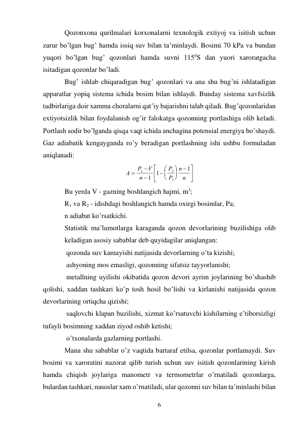 6 
Qozonxona qurilmalari korxonalarni texnologik extiyoj va isitish uchun 
zarur bo’lgan bug’ hamda issiq suv bilan ta’minlaydi. Bosimi 70 kPa va bundan 
yuqori bo’lgan bug’ qozonlari hamda suvni 1150S dan yuori xaroratgacha 
isitadigan qozonlar bo’ladi. 
Bug’ ishlab chiqaradigan bug’ qozonlari va ana shu bug’ni ishlatadigan 
apparatlar yopiq sistema ichida bosim bilan ishlaydi. Bunday sistema xavfsizlik 
tadbirlariga doir xamma choralarni qat’iy bajarishni talab qiladi. Bug’qozonlaridan 
extiyotsizlik bilan foydalanish og’ir falokatga qozonning portlashiga olib keladi. 
Portlash sodir bo’lganda qisqa vaqt ichida anchagina potensial energiya bo’shaydi. 
Gaz adiabatik kengayganda ro’y beradigan portlashning ishi ushbu formuladan 
aniqlanadi: 
А
Р
V
n
Р
Р
n
n



 










1
2
1
1
1
1  
Bu yerda V - gazning boshlangich hajmi, m3; 
R1 va R2 - idishdagi boshlangich hamda oxirgi bosimlar, Pa; 
n adiabat ko’rsatkichi. 
Statistik ma’lumotlarga karaganda qozon devorlarining buzilishiga olib 
keladigan asosiy sabablar deb quyidagilar aniqlangan: 
 qozonda suv kamayishi natijasida devorlarning o’ta kizishi; 
 ashyoning mos emasligi, qozonning sifatsiz tayyorlanishi; 
 metallning uyilishi okibatida qozon devori ayrim joylarining bo’shashib 
qolishi, xaddan tashkari ko’p tosh hosil bo’lishi va kirlanishi natijasida qozon 
devorlarining ortiqcha qizishi; 
 saqlovchi klapan buzilishi, xizmat ko’rsatuvchi kishilarning e’tiborsizligi 
tufayli bosimning xaddan ziyod oshib ketishi; 
 o’txonalarda gazlarning portlashi. 
Mana shu sabablar o’z vaqtida bartaraf etilsa, qozonlar portlamaydi. Suv 
bosimi va xaroratini nazorat qilib turish uchun suv isitish qozonlarining kirish 
hamda chiqish joylariga manometr va termometrlar o’rnatiladi qozonlarga, 
bulardan tashkari, nasoslar xam o’rnatiladi, ular qozonni suv bilan ta’minlashi bilan 
