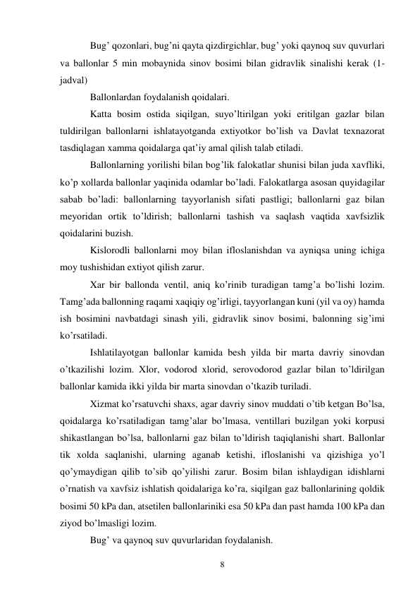 8 
Bug’ qozonlari, bug’ni qayta qizdirgichlar, bug’ yoki qaynoq suv quvurlari 
va ballonlar 5 min mobaynida sinov bosimi bilan gidravlik sinalishi kerak (1-
jadval) 
Ballonlardan foydalanish qoidalari. 
Katta bosim ostida siqilgan, suyo’ltirilgan yoki eritilgan gazlar bilan 
tuldirilgan ballonlarni ishlatayotganda extiyotkor bo’lish va Davlat texnazorat 
tasdiqlagan xamma qoidalarga qat’iy amal qilish talab etiladi. 
Ballonlarning yorilishi bilan bog’lik falokatlar shunisi bilan juda xavfliki, 
ko’p xollarda ballonlar yaqinida odamlar bo’ladi. Falokatlarga asosan quyidagilar 
sabab bo’ladi: ballonlarning tayyorlanish sifati pastligi; ballonlarni gaz bilan 
meyoridan ortik to’ldirish; ballonlarni tashish va saqlash vaqtida xavfsizlik 
qoidalarini buzish. 
Kislorodli ballonlarni moy bilan ifloslanishdan va ayniqsa uning ichiga 
moy tushishidan extiyot qilish zarur. 
Xar bir ballonda ventil, aniq ko’rinib turadigan tamg’a bo’lishi lozim. 
Tamg’ada ballonning raqami xaqiqiy og’irligi, tayyorlangan kuni (yil va oy) hamda 
ish bosimini navbatdagi sinash yili, gidravlik sinov bosimi, balonning sig’imi 
ko’rsatiladi. 
Ishlatilayotgan ballonlar kamida besh yilda bir marta davriy sinovdan 
o’tkazilishi lozim. Xlor, vodorod xlorid, serovodorod gazlar bilan to’ldirilgan 
ballonlar kamida ikki yilda bir marta sinovdan o’tkazib turiladi. 
Xizmat ko’rsatuvchi shaxs, agar davriy sinov muddati o’tib ketgan Bo’lsa, 
qoidalarga ko’rsatiladigan tamg’alar bo’lmasa, ventillari buzilgan yoki korpusi 
shikastlangan bo’lsa, ballonlarni gaz bilan to’ldirish taqiqlanishi shart. Ballonlar 
tik xolda saqlanishi, ularning aganab ketishi, ifloslanishi va qizishiga yo’l 
qo’ymaydigan qilib to’sib qo’yilishi zarur. Bosim bilan ishlaydigan idishlarni 
o’rnatish va xavfsiz ishlatish qoidalariga ko’ra, siqilgan gaz ballonlarining qoldik 
bosimi 50 kPa dan, atsetilen ballonlariniki esa 50 kPa dan past hamda 100 kPa dan 
ziyod bo’lmasligi lozim. 
Bug’ va qaynoq suv quvurlaridan foydalanish. 
