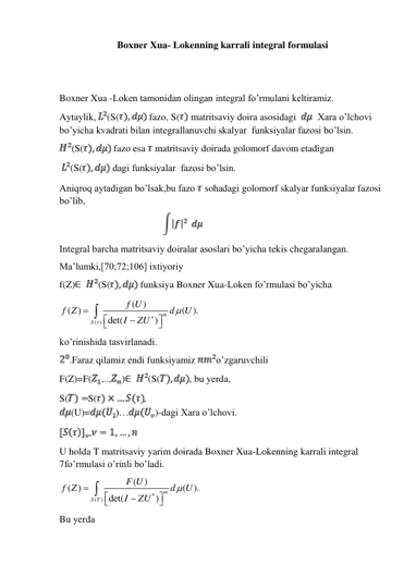 Boxner Xua- Lokenning karrali integral formulasi 
 
 
Boxner Xua -Loken tamonidan olingan integral fo’rmulani keltiramiz. 
Aytaylik,
(S(
 fazo, S(
 matritsaviy doira asosidagi  
  Xara o’lchovi 
bo’yicha kvadrati bilan integrallanuvchi skalyar  funksiyalar fazosi bo’lsin. 
(S(
 fazo esa  matritsaviy doirada golomorf davom etadigan 
(S(
 dagi funksiyalar  fazosi bo’lsin. 
Aniqroq aytadigan bo’lsak,bu fazo  sohadagi golomorf skalyar funksiyalar fazosi 
bo’lib, 
                                                            
 
Integral barcha matritsaviy doiralar asoslari bo’yicha tekis chegaralangan. 
Ma’lumki,[70;72;106] ixtiyoriy 
f(Z)
(S(
 funksiya Boxner Xua-Loken fo’rmulasi bo’yicha  
( )
( )
( )
( ).
det(
)
m
S
f U
f Z
d
U
I
ZU










 
ko’rinishida tasvirlanadi. 
.Faraz qilamiz endi funksiyamiz 
o’zgaruvchili 
F(Z)=F(
,..,
)
(S(
, bu yerda, 
S(
S(
,   
(U)=
)…
)-dagi Xara o’lchovi. 
,
 
U holda T matritsaviy yarim doirada Boxner Xua-Lokenning karrali integral 
7fo’rmulasi o’rinli bo’ladi. 
( )
( )
( )
( ).
det(
)
m
S T
F U
f Z
d
U
I
ZU









 
Bu yerda 
