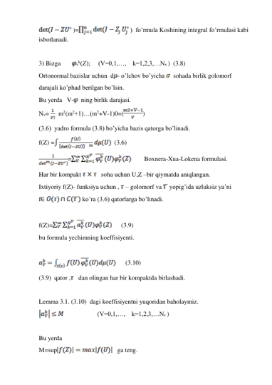 )=
)  fo’rmula Koshining integral fo’rmulasi kabi 
isbotlanadi. 
 
3) Bizga       
vk(Z);     (V=0,1,…,    k=1,2,3,…Nv )   (3.8) 
Ortonormal bazislar uchun  d - o’lchov bo’yicha   sohada birlik golomorf  
darajali ko’phad berilgan bo’lsin. 
Bu yerda   V-
 ning birlik darajasi. 
Nv=   m2(m2+1)…(m2+V-1)0=(
) 
(3.6)  yadro formula (3.8) bo’yicha bazis qatorga bo’linadi.  
f(Z) =
  (3.6) 
=
        Boxnera-Xua-Lokena formulasi. 
Har bir kompakt 
   soha uchun U,Z –bir qiymatda aniqlangan. 
Ixtiyoriy f(Z)- funksiya uchun ,  – golomorf va  yopig’ida uzluksiz ya’ni  
f
 ko’ra (3.6) qatorlarga bo’linadi. 
 
f(Z)=
      (3.9)  
bu formula yechimning koeffisiyenti. 
 
      (3.10) 
(3.9)  qator ,    dan olingan har bir kompaktda birlashadi. 
 
Lemma 3.1. (3.10)  dagi koeffisiyentni yuqoridan baholaymiz. 
                     (V=0,1,…,    k=1,2,3,…Nv ) 
 
Bu yerda 
M=sup
   ga teng. 
