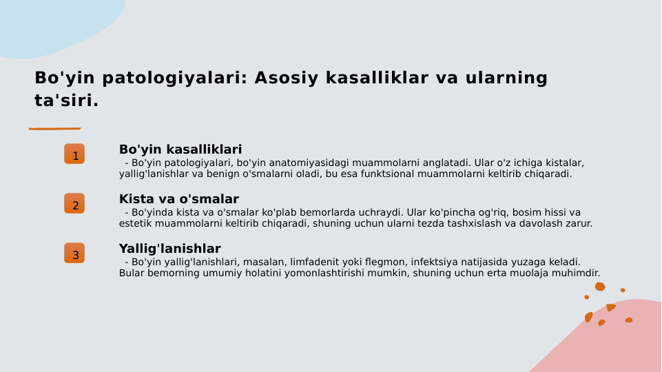 Bo'yin patologiyalari: Asosiy kasalliklar va ularning 
ta'siri.
1
Bo'yin kasalliklari
  - Bo'yin patologiyalari, bo'yin anatomiyasidagi muammolarni anglatadi. Ular o'z ichiga kistalar, 
yallig'lanishlar va benign o'smalarni oladi, bu esa funktsional muammolarni keltirib chiqaradi.
2
Kista va o'smalar
  - Bo'yinda kista va o'smalar ko'plab bemorlarda uchraydi. Ular ko'pincha og'riq, bosim hissi va 
estetik muammolarni keltirib chiqaradi, shuning uchun ularni tezda tashxislash va davolash zarur.
3
Yallig'lanishlar
  - Bo'yin yallig'lanishlari, masalan, limfadenit yoki flegmon, infektsiya natijasida yuzaga keladi. 
Bular bemorning umumiy holatini yomonlashtirishi mumkin, shuning uchun erta muolaja muhimdir.
