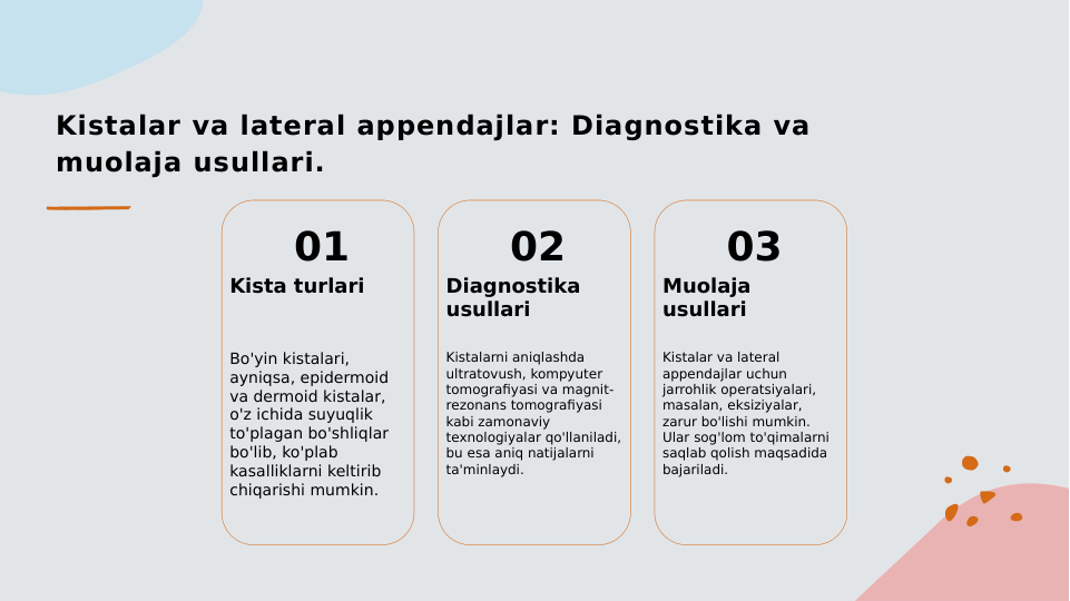 Kistalar va lateral appendajlar: Diagnostika va 
muolaja usullari.
01
Kista turlari
Bo'yin kistalari, 
ayniqsa, epidermoid 
va dermoid kistalar, 
o'z ichida suyuqlik 
to'plagan bo'shliqlar 
bo'lib, ko'plab 
kasalliklarni keltirib 
chiqarishi mumkin.
02
Diagnostika 
usullari
Kistalarni aniqlashda 
ultratovush, kompyuter 
tomografiyasi va magnit-
rezonans tomografiyasi 
kabi zamonaviy 
texnologiyalar qo'llaniladi, 
bu esa aniq natijalarni 
ta'minlaydi.
03
Muolaja 
usullari
Kistalar va lateral 
appendajlar uchun 
jarrohlik operatsiyalari, 
masalan, eksiziyalar, 
zarur bo'lishi mumkin. 
Ular sog'lom to'qimalarni 
saqlab qolish maqsadida 
bajariladi.
