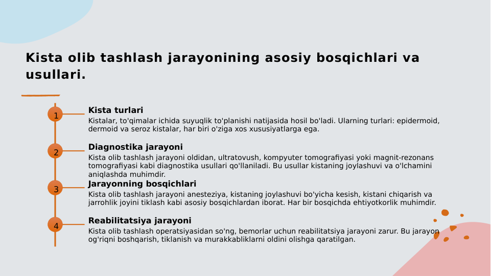 Kista olib tashlash jarayonining asosiy bosqichlari va 
usullari.
1
Kista turlari
Kistalar, to'qimalar ichida suyuqlik to'planishi natijasida hosil bo'ladi. Ularning turlari: epidermoid, 
dermoid va seroz kistalar, har biri o'ziga xos xususiyatlarga ega.
2
Diagnostika jarayoni
Kista olib tashlash jarayoni oldidan, ultratovush, kompyuter tomografiyasi yoki magnit-rezonans 
tomografiyasi kabi diagnostika usullari qo'llaniladi. Bu usullar kistaning joylashuvi va o'lchamini 
aniqlashda muhimdir.
3
Jarayonning bosqichlari
Kista olib tashlash jarayoni anesteziya, kistaning joylashuvi bo'yicha kesish, kistani chiqarish va 
jarrohlik joyini tiklash kabi asosiy bosqichlardan iborat. Har bir bosqichda ehtiyotkorlik muhimdir.
4
Reabilitatsiya jarayoni
Kista olib tashlash operatsiyasidan so'ng, bemorlar uchun reabilitatsiya jarayoni zarur. Bu jarayon 
og'riqni boshqarish, tiklanish va murakkabliklarni oldini olishga qaratilgan.
