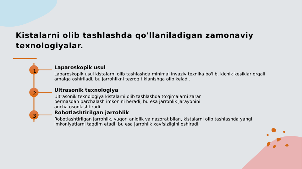 Kistalarni olib tashlashda qo'llaniladigan zamonaviy 
texnologiyalar.
1
Laparoskopik usul
Laparoskopik usul kistalarni olib tashlashda minimal invaziv texnika bo'lib, kichik kesiklar orqali 
amalga oshiriladi, bu jarrohlikni tezroq tiklanishga olib keladi.
2
Ultrasonik texnologiya
Ultrasonik texnologiya kistalarni olib tashlashda to'qimalarni zarar 
bermasdan parchalash imkonini beradi, bu esa jarrohlik jarayonini 
ancha osonlashtiradi.
3
Robotlashtirilgan jarrohlik
Robotlashtirilgan jarrohlik, yuqori aniqlik va nazorat bilan, kistalarni olib tashlashda yangi 
imkoniyatlarni taqdim etadi, bu esa jarrohlik xavfsizligini oshiradi.
