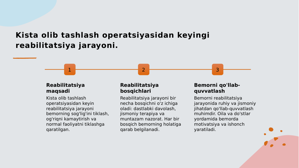 Kista olib tashlash operatsiyasidan keyingi 
reabilitatsiya jarayoni.
1
Reabilitatsiya 
maqsadi
Kista olib tashlash 
operatsiyasidan keyin 
reabilitatsiya jarayoni 
bemorning sog'lig'ini tiklash, 
og'riqni kamaytirish va 
normal faoliyatni tiklashga 
qaratilgan.
2
Reabilitatsiya 
bosqichlari
Reabilitatsiya jarayoni bir 
necha bosqichni o'z ichiga 
oladi: dastlabki davolash, 
jismoniy terapiya va 
muntazam nazorat. Har bir 
bosqich bemorning holatiga 
qarab belgilanadi.
3
Bemorni qo'llab-
quvvatlash
Bemorni reabilitatsiya 
jarayonida ruhiy va jismoniy 
jihatdan qo'llab-quvvatlash 
muhimdir. Oila va do'stlar 
yordamida bemorda 
motivatsiya va ishonch 
yaratiladi.
