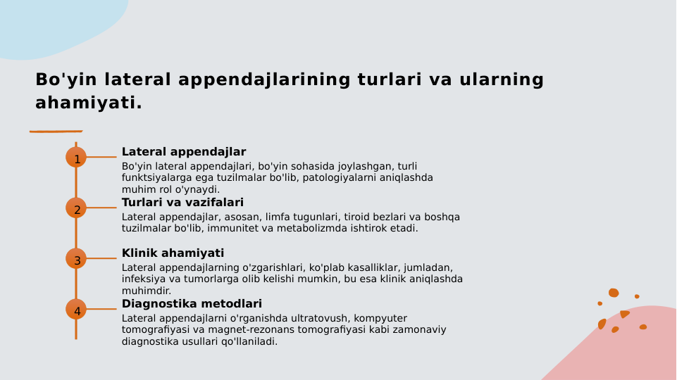 Bo'yin lateral appendajlarining turlari va ularning 
ahamiyati.
1
Lateral appendajlar
Bo'yin lateral appendajlari, bo'yin sohasida joylashgan, turli 
funktsiyalarga ega tuzilmalar bo'lib, patologiyalarni aniqlashda 
muhim rol o'ynaydi.
2
Turlari va vazifalari
Lateral appendajlar, asosan, limfa tugunlari, tiroid bezlari va boshqa 
tuzilmalar bo'lib, immunitet va metabolizmda ishtirok etadi.
3
Klinik ahamiyati
Lateral appendajlarning o'zgarishlari, ko'plab kasalliklar, jumladan, 
infeksiya va tumorlarga olib kelishi mumkin, bu esa klinik aniqlashda 
muhimdir.
4
Diagnostika metodlari
Lateral appendajlarni o'rganishda ultratovush, kompyuter 
tomografiyasi va magnet-rezonans tomografiyasi kabi zamonaviy 
diagnostika usullari qo'llaniladi.
