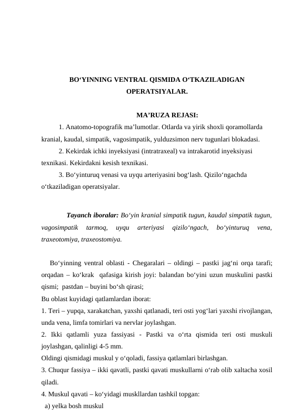BO‘YINNING VENTRAL QISMIDA O‘TKAZILADIGAN
OPERATSIYALAR.
MA’RUZA REJASI:
1. Anatomo-topografik ma’lumotlar. Otlarda va yirik shoxli qoramollarda 
kranial, kaudal, simpatik, vagosimpatik, yulduzsimon nerv tugunlari blokadasi.
2. Kekirdak ichki inyeksiyasi (intratraxeal) va intrakarotid inyeksiyasi 
texnikasi. Kekirdakni kesish texnikasi. 
3. Bo‘yinturuq venasi va uyqu arteriyasini bog‘lash. Qizilo‘ngachda 
o‘tkaziladigan operatsiyalar.  
Tayanch iboralar: Bo‘yin kranial simpatik tugun, kaudal simpatik tugun,
vagosimpatik  tarmoq,  uyqu  arteriyasi  qizilo‘ngach,  bo‘yinturuq  vena,
traxeotomiya, traxeostomiya. 
   Bo‘yinning ventral oblasti - Chegaralari – oldingi – pastki jag‘ni orqa tarafi;
orqadan – ko‘krak  qafasiga kirish joyi: balandan bo‘yini uzun muskulini pastki
qismi;  pastdan – buyini bo‘sh qirasi; 
Bu oblast kuyidagi qatlamlardan iborat:
1. Teri – yupqa, xarakatchan, yaxshi qatlanadi, teri osti yog‘lari yaxshi rivojlangan,
unda vena, limfa tomirlari va nervlar joylashgan. 
2.  Ikki  qatlamli  yuza  fassiyasi  -  Pastki  va  o‘rta  qismida  teri  osti  muskuli
joylashgan, qalinligi 4-5 mm.
Oldingi qismidagi muskul y o‘qoladi, fassiya qatlamlari birlashgan.
3. Chuqur fassiya – ikki qavatli, pastki qavati muskullarni o‘rab olib xaltacha xosil
qiladi.
4. Muskul qavati – ko‘yidagi muskllardan tashkil topgan: 
  a) yelka bosh muskul 
