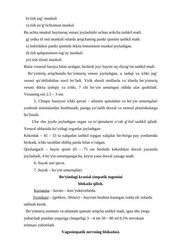   b) tish jag‘ muskuli 
  v) tish so‘g‘richsimon muskul 
Bu uchta muskul buyituruq venasi joylashishi uchun arikcha tashkil etadi.
  g) yelka til osti muskuli otlarda ariqchaning pastki qismini tashkil etadi.
  x) kekirdakni pastki qismida ikkita lentasimon muskul joylashgan.
  d) tish qalqonsimon tog‘ay muskuli 
  ye) tish tilosti muskuli 
Bular visseral fassiya bilan uralgan, birikish joyi buyini oq chizig‘ini tashkil etadi.
  Bo‘yintiriq ariqchasida bo‘yinturiq venasi joylashgan, u tashqi va ichki jag‘
venasi qo‘shilishidan xosil bo‘ladi. Yirik shoxli mollarda va itlarda bo‘yinturiq
venasi  ikkita  tashqiy  va  ichki,  7  chi  bo‘yin  umurtqasi  oldida  ular  qushiladi.
Venaning eni 2.5 – 3 sm.
5. Chuqur fassiyasi ichki qavati – atlantni qanotidan va bo‘yin umurtqalari
yonbosh usimtalardan boshlanadi, pastga yo‘nalib dorzal va ventral plastinkalarga
bo‘linadi.
Ular shu joyda joylashgan organ va to‘qimalarni o‘rab g‘ilof tashkil qiladi.
Ventral oblastida ko‘yidagi organlar joylashgan:
Kekirdak – 45 – 55 ta xalqadan tashkil topgan xalqalar bir-biriga pay yordamida
birikadi, ichki tarafdan shilliq parda bilan o‘ralgan.
Qizilungach  –  buyin  qismi  65  –  75  sm  boshida  kekirdakni  dorzal  yuzasida
joylashadi, 4 bo‘yin umurtqasigacha, keyin yana dorzal yuzaga utadi.
6. Suyak usti qavat.
7. Suyak – bo‘yin umurtqalari.
Bo‘yindagi kranial simpatik tugunini
blokada qilish.
Kursatma – kerato – kon’yuktivitlarda.
 Texnikasi – (gelikov, Shitov) – hayvoni boshini kutargan xolda tik xolatda 
ushlash kerak.
  Bo‘yinturiq usimtasi va atlantani qanoati ariqcha tashkil etadi, igna shu yerga 
yubariladi pastdan yuqoriga chuqurligi 3 – 4 sm 50 – 80 ml 0.5% novokain 
eritmasi yuboriladi.
Vagosimpatik nervning blokadasi.
