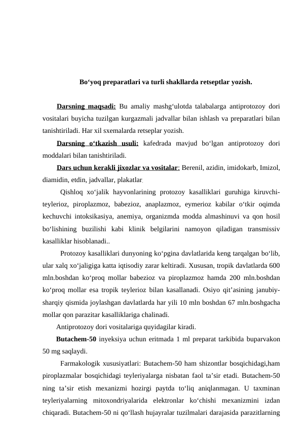 Bo‘yoq preparatlari va turli shakllarda retseptlar yozish.
Darsning maqsadi: Bu amaliy mashg‘ulotda talabalarga antiprotozoy dori
vositalari buyicha tuzilgan kurgazmali jadvallar bilan ishlash va preparatlari bilan
tanishtiriladi. Har xil sxemalarda retseplar yozish. 
Darsning  o‘tkazish  usuli: kafedrada  mavjud  bo‘lgan  antiprotozoy  dori
moddalari bilan tanishtiriladi. 
Dars uchun kerakli jixozlar va vositalar
 
 :   Berenil, azidin, imidokarb, Imizol,
diamidin, etdin, jadvallar, plakatlar.
Qishloq  xo‘jalik  hayvonlarining  protozoy  kasalliklari  guruhiga  kiruvchi-
teylerioz,  piroplazmoz,  babezioz,  anaplazmoz,  eymerioz  kabilar  o‘tkir  oqimda
kechuvchi intoksikasiya, anemiya, organizmda modda almashinuvi va qon hosil
bo‘lishining  buzilishi  kabi  klinik  belgilarini  namoyon  qiladigan  transmissiv
kasalliklar hisoblanadi..
Protozoy kasalliklari dunyoning ko‘pgina davlatlarida keng tarqalgan bo‘lib,
ular xalq xo‘jaligiga katta iqtisodiy zarar keltiradi. Xususan, tropik davlatlarda 600
mln.boshdan ko‘proq mollar babezioz va piroplazmoz hamda 200 mln.boshdan
ko‘proq mollar esa tropik teylerioz bilan kasallanadi. Osiyo qit’asining janubiy-
sharqiy qismida joylashgan davlatlarda har yili 10 mln boshdan 67 mln.boshgacha
mollar qon parazitar kasalliklariga chalinadi.
Antiprotozoy dori vositalariga quyidagilar kiradi.
Butachem-50 inyeksiya uchun eritmada 1 ml preparat tarkibida buparvakon
50 mg saqlaydi.
Farmakologik xususiyatlari: Butachem-50 ham shizontlar bosqichidagi,ham
piroplazmalar bosqichidagi teyleriyalarga nisbatan faol ta’sir etadi. Butachem-50
ning  ta’sir  etish  mexanizmi  hozirgi  paytda  to‘liq  aniqlanmagan.  U  taxminan
teyleriyalarning  mitoxondriyalarida  elektronlar  ko‘chishi  mexanizmini  izdan
chiqaradi. Butachem-50 ni qo‘llash hujayralar tuzilmalari darajasida parazitlarning
