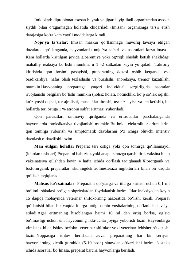 Imidokarb dipropionat asosan buyrak va jigarda yig‘iladi organizmdan asosan
siydik bilan o‘zgarmagan holatida chiqariladi.«Imisan» organizmga ta’sir etish
darajasiga ko‘ra kam xavfli moddalarga kiradi
Nojo‘ya  ta’sirlar:  Imisan  mazkur  qo‘llanmaga  muvofiq  tavsiya  etilgan
dozalarda qo‘llanganda, hayvonlarda nojo‘ya ta’siri va asoratlari kuzatilmaydi.
Kam hollarda kiritilgan joyida giperemiya yoki og‘riqli shishib ketish shaklidagi
mahalliy reaksiya bo‘lishi mumkin, u 1 -2 sutkadan keyin yo‘qoladi. Takroriy
kiritishda  qon  bosimi  pasayishi,  preparatning  dozasi  oshib  ketganda  esa
bradikardiya, nafas olish tezlashishi va buzilishi, anoreksiya, tremor kuzatilishi
mumkin.Hayvonning  preparatga  yuqori  individual  sezgirligida  asoratlar
rivojlanishi belgilari bo‘lishi mumkin (holsiz holati, notinchlik, ko‘p so‘lak oqishi,
ko‘z yoshi oqishi, ter ajralishi, mushaklar titrashi, tez-tez siyish va ich ketishi), bu
hollarda teri ostiga 1 % atropin sulfat eritmasi yuboriladi.
Qon  parazitlari  ommaviy  qirilganda  va  eritrotsitlar  parchalanganda
hayvonlarda intoksikatsiya rivojlanishi mumkin.Bu holda elektrolitlar eritmalarini
qon  tomirga  yuborish  va  simptomatik  davolashni  o‘z  ichiga  oluvchi  intensiv
davolash o‘tkazilishi lozim.
Man etilgan holatlar:Preparat teri ostiga yoki qon tomirga qo‘llanmaydi
(itlardan tashqari).Preparatni babezioz yoki anaplazmozga qarshi tirik vaksina bilan
vaksinatsiya qilishdan keyin 4 hafta ichida qo‘llash taqiqlanadi.Xlororganik va
fosfororganik preparatlar, shuningdek xolinesteraza ingibitorlari bilan bir vaqtda
qo‘llash taqiqlanadi.
Mahsus ko‘rsatmalar: Preparatni qo‘ylarga va itlarga kiritish uchun 0,1 ml
bo‘limli shkalasi bo‘lgan shpritslardan foydalanish lozim. Itlar ineksiyadan keyin
15 daqiqa mobaynida veterinar shifokorning nazoratida bo‘lishi kerak. Preparat
qo‘llanishi bilan bir vaqtda itlarga antigistamin vositalarining qo‘laniishi tavsiya
etiladi.Agar  eritmaning  hisoblangan  hajmi  10  ml  dan  ortiq  bo‘lsa,  og‘riq
bo‘lmasligi uchun uni hayvonning ikki-uchta joyiga yuborish lozim.Hayvonlarga
«Imisan» bilan ishlov berishni veterinar shifokor yoki veterinar feldsher o‘tkazishi
lozim.Yoppasiga  ishlov  berishdan  avval  preparatning  har  bir  seriyasi
hayvonlarning kichik guruhida (5-10 bosh) sinovdan o‘tkazilishi lozim. 3 sutka
ichida asoratlar bo‘lmasa, preparat barcha hayvonlarga beriladi.
