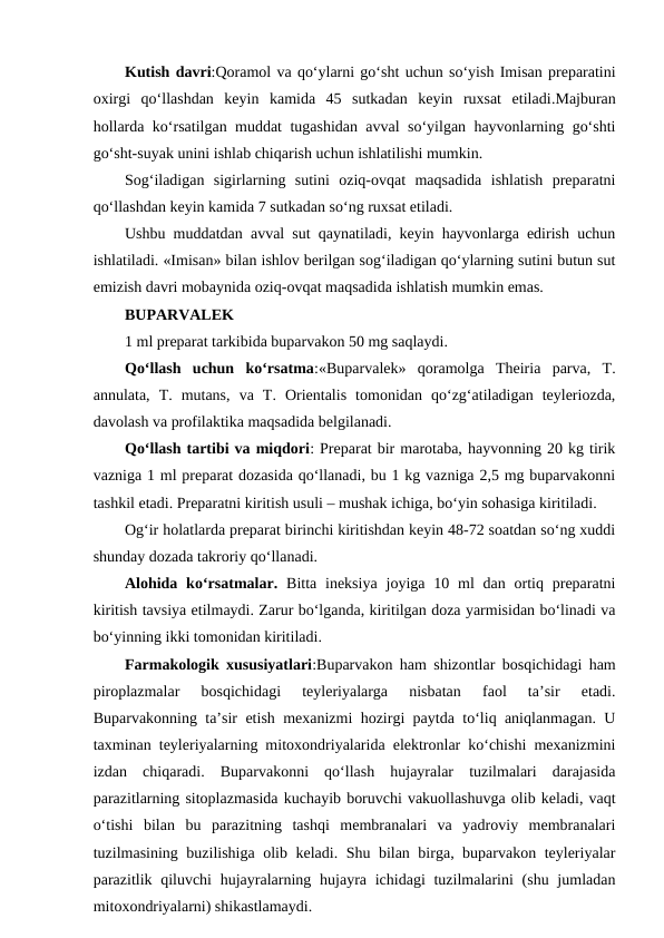 Kutish davri:Qoramol va qo‘ylarni go‘sht uchun so‘yish Imisan preparatini
oxirgi  qo‘llashdan  keyin  kamida  45  sutkadan  keyin  ruxsat  etiladi.Majburan
hollarda ko‘rsatilgan muddat tugashidan avval so‘yilgan hayvonlarning go‘shti
go‘sht-suyak unini ishlab chiqarish uchun ishlatilishi mumkin.
Sog‘iladigan  sigirlarning  sutini  oziq-ovqat  maqsadida  ishlatish  preparatni
qo‘llashdan keyin kamida 7 sutkadan so‘ng ruxsat etiladi. 
Ushbu muddatdan avval sut qaynatiladi, keyin hayvonlarga edirish uchun
ishlatiladi. «Imisan» bilan ishlov berilgan sog‘iladigan qo‘ylarning sutini butun sut
emizish davri mobaynida oziq-ovqat maqsadida ishlatish mumkin emas.
BUPARVALEK 
1 ml preparat tarkibida buparvakon 50 mg saqlaydi.
Qo‘llash  uchun  ko‘rsatma:«Buparvalek»  qoramolga  Theiria  parva,  T.
annulata,  T.  mutans,  va  T.  Orientalis  tomonidan  qo‘zg‘atiladigan  teyleriozda,
davolash va profilaktika maqsadida belgilanadi.
Qo‘llash tartibi va miqdori: Preparat bir marotaba, hayvonning 20 kg tirik
vazniga 1 ml preparat dozasida qo‘llanadi, bu 1 kg vazniga 2,5 mg buparvakonni
tashkil etadi. Preparatni kiritish usuli – mushak ichiga, bo‘yin sohasiga kiritiladi. 
Og‘ir holatlarda preparat birinchi kiritishdan keyin 48-72 soatdan so‘ng xuddi
shunday dozada takroriy qo‘llanadi.
Alohida  ko‘rsatmalar. Bitta  ineksiya  joyiga 10 ml  dan ortiq  preparatni
kiritish tavsiya etilmaydi. Zarur bo‘lganda, kiritilgan doza yarmisidan bo‘linadi va
bo‘yinning ikki tomonidan kiritiladi.
Farmakologik xususiyatlari:Buparvakon ham shizontlar bosqichidagi ham
piroplazmalar  bosqichidagi  teyleriyalarga  nisbatan  faol  ta’sir  etadi.
Buparvakonning ta’sir etish mexanizmi hozirgi paytda to‘liq aniqlanmagan. U
taxminan teyleriyalarning mitoxondriyalarida elektronlar ko‘chishi mexanizmini
izdan  chiqaradi.  Buparvakonni  qo‘llash  hujayralar  tuzilmalari  darajasida
parazitlarning sitoplazmasida kuchayib boruvchi vakuollashuvga olib keladi, vaqt
o‘tishi  bilan  bu  parazitning  tashqi  membranalari  va  yadroviy  membranalari
tuzilmasining buzilishiga olib keladi. Shu bilan birga, buparvakon teyleriyalar
parazitlik qiluvchi  hujayralarning hujayra ichidagi  tuzilmalarini  (shu jumladan
mitoxondriyalarni) shikastlamaydi. 
