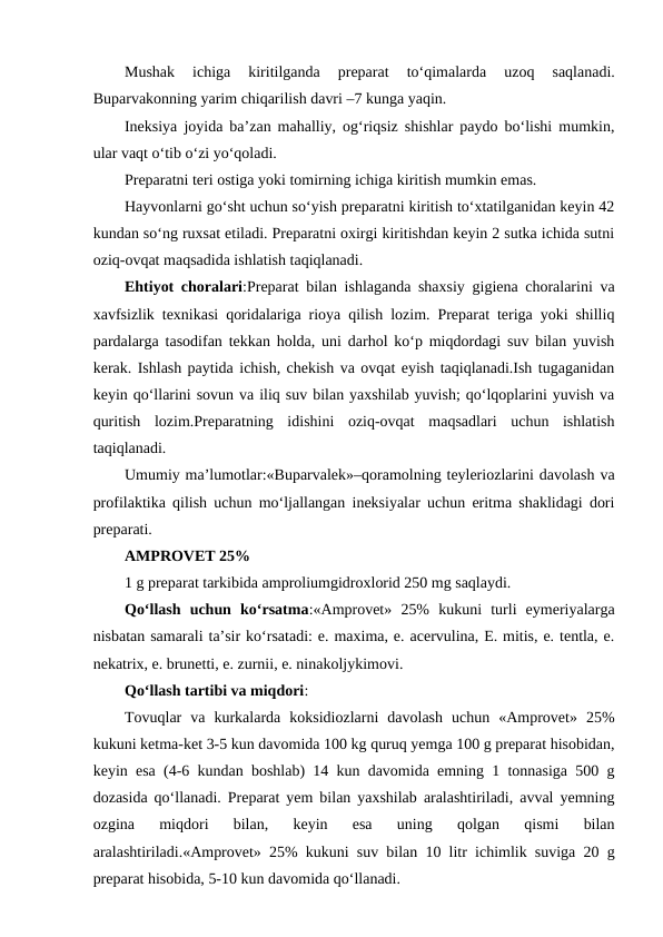 Mushak 
ichiga 
kiritilganda  preparat 
to‘qimalarda 
uzoq  saqlanadi.
Buparvakonning yarim chiqarilish davri –7 kunga yaqin.
Ineksiya joyida ba’zan mahalliy, og‘riqsiz shishlar paydo bo‘lishi mumkin,
ular vaqt o‘tib o‘zi yo‘qoladi.
Preparatni teri ostiga yoki tomirning ichiga kiritish mumkin emas.
Hayvonlarni go‘sht uchun so‘yish preparatni kiritish to‘xtatilganidan keyin 42
kundan so‘ng ruxsat etiladi. Preparatni oxirgi kiritishdan keyin 2 sutka ichida sutni
oziq-ovqat maqsadida ishlatish taqiqlanadi.
Ehtiyot choralari:Preparat bilan ishlaganda shaxsiy gigiena choralarini va
xavfsizlik texnikasi qoridalariga rioya qilish lozim. Preparat teriga yoki shilliq
pardalarga tasodifan tekkan holda, uni darhol ko‘p miqdordagi suv bilan yuvish
kerak. Ishlash paytida ichish, chekish va ovqat eyish taqiqlanadi.Ish tugaganidan
keyin qo‘llarini sovun va iliq suv bilan yaxshilab yuvish; qo‘lqoplarini yuvish va
quritish  lozim.Preparatning  idishini  oziq-ovqat  maqsadlari  uchun  ishlatish
taqiqlanadi.
Umumiy ma’lumotlar:«Buparvalek»–qoramolning teyleriozlarini davolash va
profilaktika qilish uchun mo‘ljallangan ineksiyalar uchun eritma shaklidagi dori
preparati. 
AMPROVET 25% 
1 g preparat tarkibida amproliumgidroxlorid 250 mg saqlaydi.
Qo‘llash  uchun  ko‘rsatma:«Amprovet»  25%  kukuni  turli  eymeriyalarga
nisbatan samarali ta’sir ko‘rsatadi: e. maxima, e. acervulina, E. mitis, e. tentla, e.
nekatrix, e. brunetti, e. zurnii, e. ninakoljykimovi.
Qo‘llash tartibi va miqdori: 
Tovuqlar  va  kurkalarda  koksidiozlarni  davolash  uchun  «Amprovet»  25%
kukuni ketma-ket 3-5 kun davomida 100 kg quruq yemga 100 g preparat hisobidan,
keyin esa (4-6 kundan boshlab) 14 kun davomida emning 1 tonnasiga 500 g
dozasida qo‘llanadi. Preparat yem bilan yaxshilab aralashtiriladi, avval yemning
ozgina  miqdori  bilan,  keyin  esa  uning  qolgan  qismi  bilan
aralashtiriladi.«Amprovet» 25% kukuni suv bilan 10 litr ichimlik suviga 20 g
preparat hisobida, 5-10 kun davomida qo‘llanadi.
