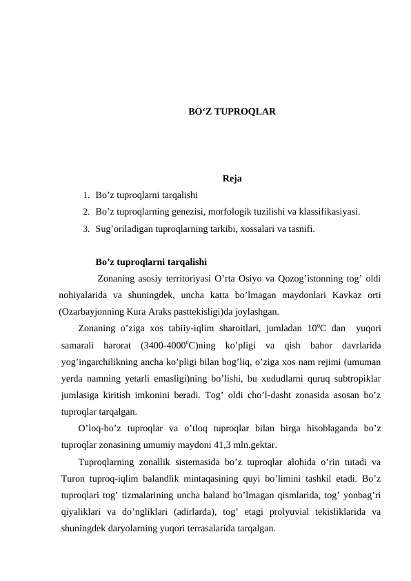 BO‘Z TUPROQLAR
Reja 
1. Bo’z tuproqlarni tarqalishi
2. Bo’z tuproqlarning genezisi, morfologik tuzilishi va klassifikasiyasi.
3. Sug’oriladigan tuproqlarning tarkibi, xossalari va tasnifi.
Bo’z tuproqlarni tarqalishi
          Zonaning asosiy territoriyasi O’rta Osiyo va Qozog’istonning tog’ oldi
nohiyalarida  va  shuningdek,  uncha  katta  bo’lmagan  maydonlari  Kavkaz  orti
(Ozarbayjonning Kura Araks pasttekisligi)da joylashgan. 
Zonaning o’ziga xos tabiiy-iqlim sharoitlari, jumladan 100C dan  yuqori
samarali  harorat  (3400-40000C)ning  ko’pligi  va  qish  bahor  davrlarida
yog’ingarchilikning ancha ko’pligi bilan bog’liq, o’ziga xos nam rejimi (umuman
yerda namning yetarli emasligi)ning bo’lishi, bu xududlarni quruq subtropiklar
jumlasiga kiritish imkonini beradi. Tog’ oldi cho’l-dasht zonasida asosan bo’z
tuproqlar tarqalgan.
O’loq-bo’z  tuproqlar  va  o’tloq  tuproqlar  bilan  birga  hisoblaganda  bo’z
tuproqlar zonasining umumiy maydoni 41,3 mln.gektar.
Tuproqlarning zonallik sistemasida bo’z tuproqlar alohida o’rin tutadi va
Turon tuproq-iqlim balandlik mintaqasining quyi bo’limini tashkil etadi. Bo’z
tuproqlari tog’ tizmalarining uncha baland bo’lmagan qismlarida, tog’ yonbag’ri
qiyaliklari  va  do’ngliklari  (adirlarda),  tog’  etagi  prolyuvial  tekisliklarida  va
shuningdek daryolarning yuqori terrasalarida tarqalgan.
