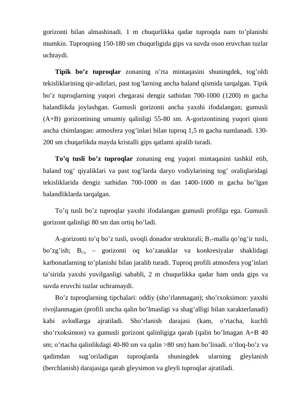 gorizonti bilan almashinadi. 1 m chuqurlikka qadar tuproqda nam to’planishi
mumkin. Tuproqning 150-180 sm chuqurligida gips va suvda oson eruvchan tuzlar
uchraydi. 
Tipik  bo’z  tuproqlar zonaning  o’rta  mintaqasini  shuningdek,  tog’oldi
tekisliklarining qir-adirlari, past tog’larning ancha baland qismida tarqalgan. Tipik
bo’z tuproqlarning yuqori chegarasi dengiz sathidan 700-1000 (1200) m gacha
balandlikda joylashgan. Gumusli gorizonti ancha yaxshi ifodalangan; gumusli
(A+B) gorizontining umumiy qalinligi 55-80 sm. A-gorizontining yuqori qismi
ancha chimlangan: atmosfera yog’inlari bilan tuproq 1,5 m gacha namlanadi. 130-
200 sm chuqarlikda mayda kristalli gips qatlami ajralib turadi.
To’q tusli bo’z tuproqlar zonaning eng yuqori mintaqasini tashkil etib,
baland tog’ qiyaliklari va past tog’larda daryo vodiylarining tog’ oraliqlaridagi
tekisliklarida  dengiz  sathidan  700-1000  m  dan  1400-1600  m  gacha  bo’lgan
balandliklarda tarqalgan.
To’q tusli bo’z tuproqlar yaxshi ifodalangan gumusli profilga ega. Gumusli
gorizont qalinligi 80 sm dan ortiq bo’ladi.
A-gorizonti to’q bo’z tusli, uvoqli donador strukturali; B1-malla qo’ng’ir tusli,
bo’zg’ish;  BCa –  gorizonti  oq  ko’zanaklar  va  konkresiyalar  shaklidagi
karbonatlarning to’planishi bilan jaralib turadi. Tuproq profili atmosfera yog’inlari
ta’sirida yaxshi yuvilganligi sababli, 2 m chuqurlikka qadar ham unda gips va
suvda eruvchi tuzlar uchramaydi.
Bo’z tuproqlarning tipchalari: oddiy (sho’rlanmagan); sho’rxoksimon: yaxshi
rivojlanmagan (profili uncha qalin bo’lmasligi va shag’alligi bilan xarakterlanadi)
kabi  avlodlarga  ajratiladi.  Sho’rlanish  darajasi  (kam,  o’rtacha,  kuchli
sho’rxoksimon) va gumusli gorizont qalinligiga qarab (qalin bo’lmagan A+B 40
sm; o’rtacha qalinlikdagi 40-80 sm va qalin >80 sm) ham bo’linadi. o’tloq-bo’z va
qadimdan  sug’oriladigan  tuproqlarda  shuningdek  ularning  gleylanish
(berchlanish) darajasiga qarab gleysimon va gleyli tuproqlar ajratiladi.
