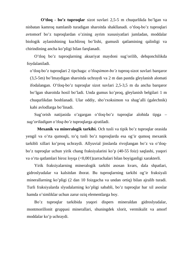        O’tloq - bo’z tuproqlar  sizot suvlari 2,5-5 m chuqurlikda bo’lgan va
nisbatan kamroq namlanib turadigan sharoitda shakllanadi. o’tloq-bo’z tuproqlari
avtomorf  bo’z  tuproqlardan  o’zining  ayrim  xususiyatlari  jumladan,  moddalar
biologik  aylanishining  kuchliroq  bo’lishi,  gumusli  qatlamining  qalinligi  va
chirindining ancha ko’pligi bilan farqlanadi.
O’tloq  bo’z  tuproqlarning  aksariyat  maydoni  sug’orilib,  dehqonchilikda
foydalaniladi.
o’tloq-bo’z tuproqlari 2 tipchaga: o’tloqsimon-bo’z tuproq-sizot suvlari barqaror
(3,5-5m) bo’lmaydigan sharoitda uchraydi va 2 m dan pastda gleylanish alomati
ifodalangan. O’tloq-bo’z tuproqlar sizot suvlari 2,5-3,5 m da ancha barqaror
bo’lgan sharoitda hosil bo’ladi. Unda gumus ko’proq, gleylanish belgilari 1 m
chuqurlikdan boshlanadi. Ular oddiy, sho’rxoksimon va shag’alli (galechnik)
kabi avlodlarga bo’linadi.
Sug’orish  natijasida  o’zgargan  o’tloq-bo’z  tuproqlar  alohida  tipga  –
sug’oriladigan o’tloq-bo’z tuproqlarga ajratiladi.
         Mexanik va mineralogik tarkibi. Och tusli va tipik bo’z tuproqlar orasida
yengil va o’rta qumoqli, to’q tusli bo’z tuproqlarda esa og’ir qumoq mexanik
tarkibli xillari ko’proq uchraydi. Allyuvial jinslarda rivojlangan bo’z va o’tloq-
bo’z tuproqlar uchun yirik chang fraksiyalarini ko’p (40-55 foiz) saqlashi, yuqori
va o’rta qatlamlari biroz loyqa (<0,001)zarrachalari bilan boyiganligi xarakterli.
Yirik  fraksiyalarning  mineralogik  tarkibi  asosan  kvars,  dala  shpatlari,
gidroslyudalar  va  kalsitdan  iborat.  Bu  tuproqlarning  tarkibi  og’ir  fraksiyali
minerallarning ko’pligi (2 dan 10 foizgacha va undan ortiq) bilan ajralib turadi.
Turli fraksiyalarda slyudalarning ko’pligi sababli, bo’z tuproqlar har xil asoslar
hamda o’simliklar uchun zarur oziq elementlarga boy.
Bo’z  tuproqlar  tarkibida  yuqori  dispers  mineraldan  gidroslyudalar,
montmorillonit  gruppasi  minerallari,  shuningdek  xlorit,  vermikulit  va  amorf
moddalar ko’p uchraydi.
