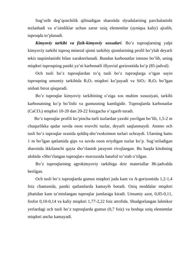 Sug’orib  deg’qonchilik  qilinadigan  sharoitda  slyudalarning  parchalanishi
tezlashadi  va o’simliklar uchun zarur oziq elementlar (ayniqsa kaliy) ajralib,
tuproqda to’planadi. 
Kimyoviy  tarkibi  va  fizik-kimyoviy  xossalari.  Bo’z  tuproqlarning  yalpi
kimyoviy tarkibi tuproq mineral qismi tarkibiy qismlarining profil bo’ylab deyarli
tekis taqsimlanishi bilan xarakterlanadi. Bundan karbonatlar istesno bo’lib, uning
miqdori tuproqning pastki ya’ni karbonatli illyuvial gorizontida ko’p (85-jadval).
Och  tusli  bo’z  tuproqlardan  to’q  tusli  bo’z  tuproqlarga  o’tgan  sayin
tuproqning umumiy tarkibida R2O3 miqdori ko’payadi va SiO2: R2O3 bo’lgan
nisbati biroz qisqaradi.
Bo’z tuproqlar kimyoviy tarkibining o’ziga xos muhim xususiyati, tarkibi
karbonatning ko’p bo’lishi va gumusning kamligidir. Tuproqlarda karbonatlar
(СaСO3) miqdori 10-20 dan 20-22 foizgacha o’zgarib turadi.
      Bo’z tuproqlar profili ko’pincha turli tuzlardan yaxshi yuvilgan bo’lib, 1,5-2 m
chuqurlikka qadar suvda oson eruvchi tuzlar, deyarli saqlanmaydi. Ammo och
tusli bo’z tuproqlar orasida qoldiq-sho’rxoksimon turlari uchraydi. Ularning hatto
1 m bo’lgan qatlamida gips va suvda oson eriydigan tuzlar ko’p. Sug’oriladigan
sharoitda ikkilamchi qayta sho’rlanish jarayoni rivojlangan. Bu haqda kitobning
alohida «Sho’rlangan tuproqlar» mavzusida batafsil to’xtab o’tilgan.
Bo’z  tuproqlarning  agrokimyoviy  tarkibiga  doir  materiallar  86-jadvalda
berilgan.
Och tusli bo’z tuproqlarda gumus miqdori juda kam va A-gorizontida 1,2-1,4
foiz  chamasida,  pastki  qatlamlarda  kamayib  boradi.  Oziq  moddalar  miqdori
jihatidan kam ta’minlangan tuproqlar jumlasiga kiradi. Umumiy azot, 0,05-0,11,
fosfor 0,10-0,14 va kaliy miqdori 1,77-2,22 foiz atrofida. Shudgorlangan lalmikor
yerlardagi och tusli bo’z tuproqlarda gumus (0,7 foiz) va boshqa oziq elementlar
miqdori ancha kamayadi.
                                                                                            
